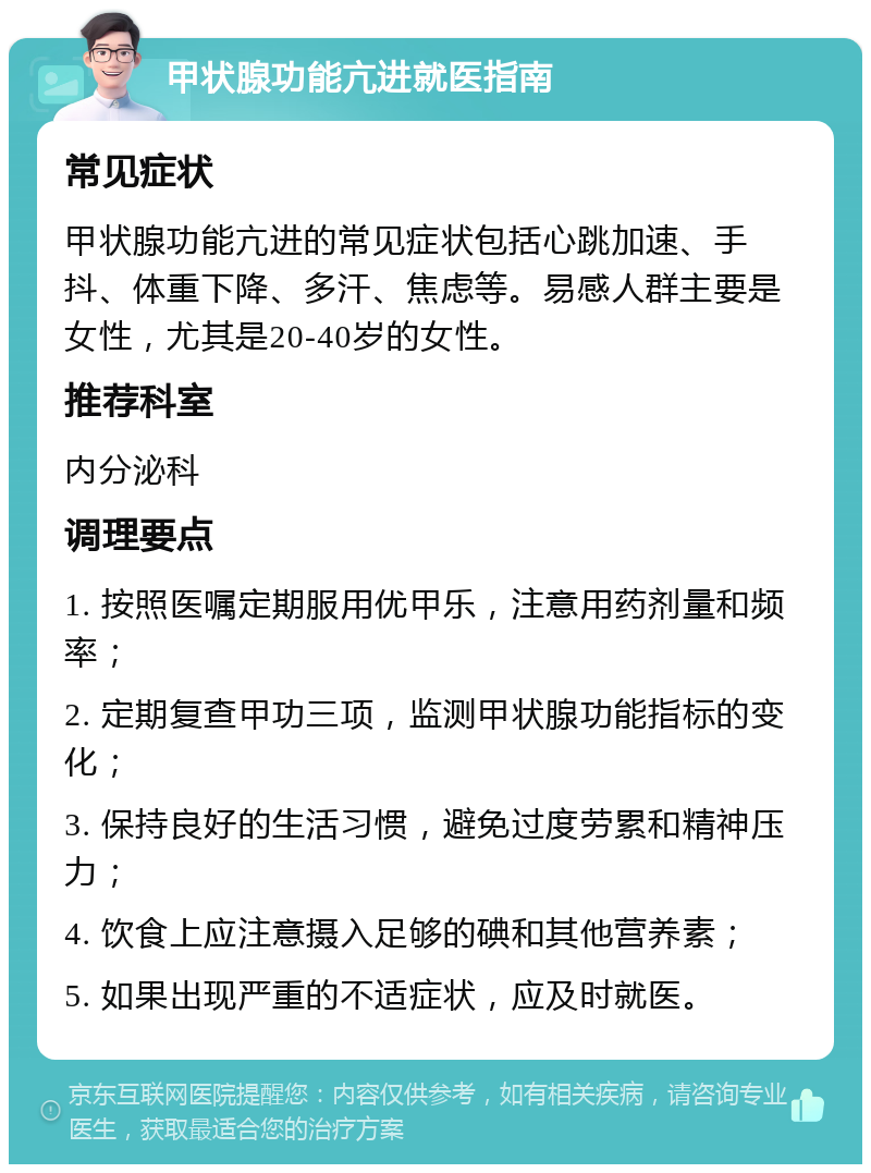 甲状腺功能亢进就医指南 常见症状 甲状腺功能亢进的常见症状包括心跳加速、手抖、体重下降、多汗、焦虑等。易感人群主要是女性，尤其是20-40岁的女性。 推荐科室 内分泌科 调理要点 1. 按照医嘱定期服用优甲乐，注意用药剂量和频率； 2. 定期复查甲功三项，监测甲状腺功能指标的变化； 3. 保持良好的生活习惯，避免过度劳累和精神压力； 4. 饮食上应注意摄入足够的碘和其他营养素； 5. 如果出现严重的不适症状，应及时就医。