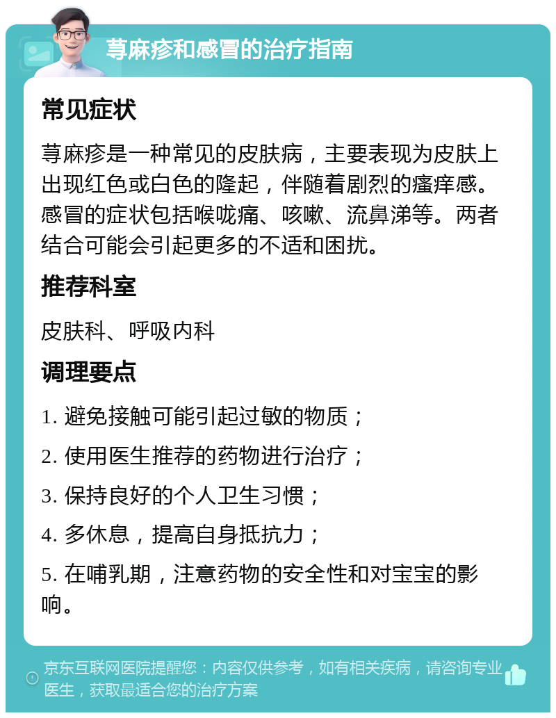 荨麻疹和感冒的治疗指南 常见症状 荨麻疹是一种常见的皮肤病，主要表现为皮肤上出现红色或白色的隆起，伴随着剧烈的瘙痒感。感冒的症状包括喉咙痛、咳嗽、流鼻涕等。两者结合可能会引起更多的不适和困扰。 推荐科室 皮肤科、呼吸内科 调理要点 1. 避免接触可能引起过敏的物质； 2. 使用医生推荐的药物进行治疗； 3. 保持良好的个人卫生习惯； 4. 多休息，提高自身抵抗力； 5. 在哺乳期，注意药物的安全性和对宝宝的影响。