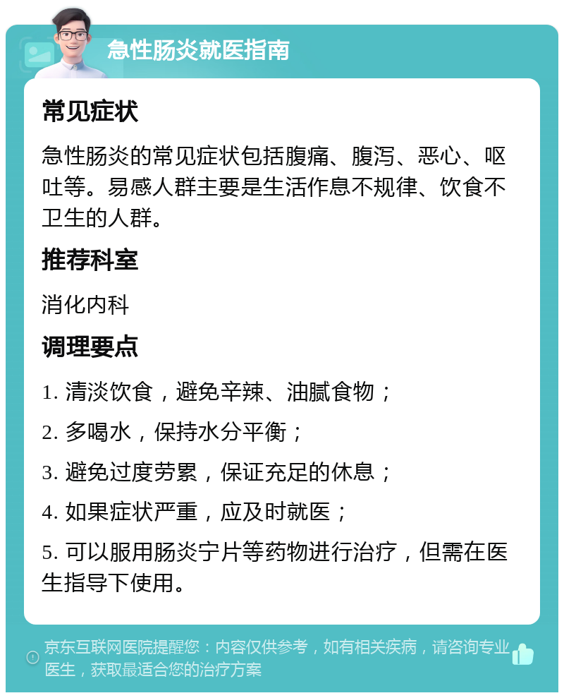 急性肠炎就医指南 常见症状 急性肠炎的常见症状包括腹痛、腹泻、恶心、呕吐等。易感人群主要是生活作息不规律、饮食不卫生的人群。 推荐科室 消化内科 调理要点 1. 清淡饮食，避免辛辣、油腻食物； 2. 多喝水，保持水分平衡； 3. 避免过度劳累，保证充足的休息； 4. 如果症状严重，应及时就医； 5. 可以服用肠炎宁片等药物进行治疗，但需在医生指导下使用。