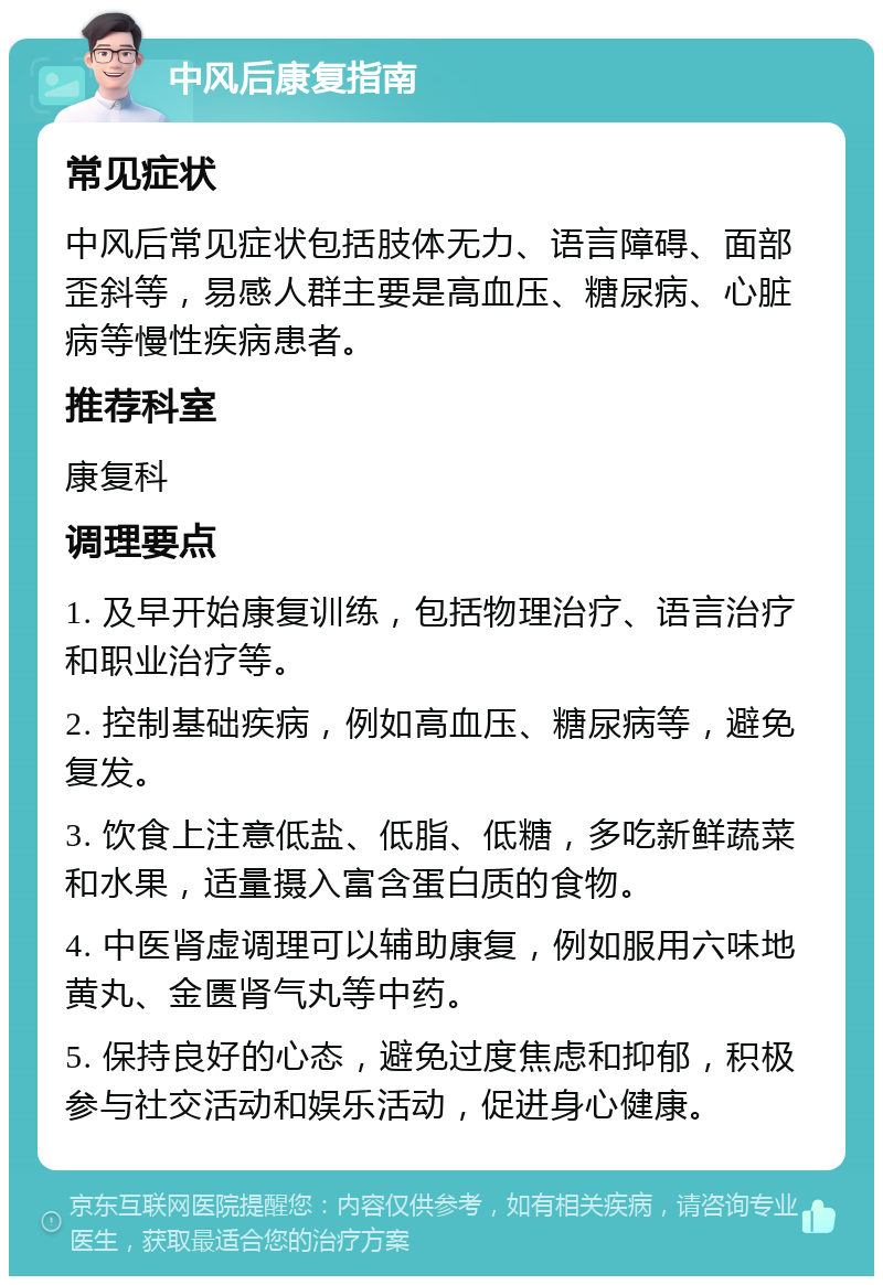 中风后康复指南 常见症状 中风后常见症状包括肢体无力、语言障碍、面部歪斜等，易感人群主要是高血压、糖尿病、心脏病等慢性疾病患者。 推荐科室 康复科 调理要点 1. 及早开始康复训练，包括物理治疗、语言治疗和职业治疗等。 2. 控制基础疾病，例如高血压、糖尿病等，避免复发。 3. 饮食上注意低盐、低脂、低糖，多吃新鲜蔬菜和水果，适量摄入富含蛋白质的食物。 4. 中医肾虚调理可以辅助康复，例如服用六味地黄丸、金匮肾气丸等中药。 5. 保持良好的心态，避免过度焦虑和抑郁，积极参与社交活动和娱乐活动，促进身心健康。