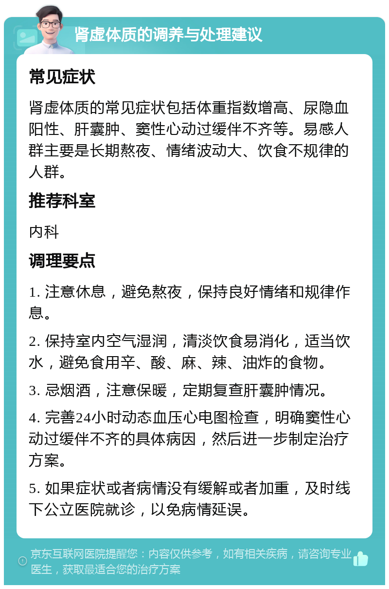 肾虚体质的调养与处理建议 常见症状 肾虚体质的常见症状包括体重指数增高、尿隐血阳性、肝囊肿、窦性心动过缓伴不齐等。易感人群主要是长期熬夜、情绪波动大、饮食不规律的人群。 推荐科室 内科 调理要点 1. 注意休息，避免熬夜，保持良好情绪和规律作息。 2. 保持室内空气湿润，清淡饮食易消化，适当饮水，避免食用辛、酸、麻、辣、油炸的食物。 3. 忌烟酒，注意保暖，定期复查肝囊肿情况。 4. 完善24小时动态血压心电图检查，明确窦性心动过缓伴不齐的具体病因，然后进一步制定治疗方案。 5. 如果症状或者病情没有缓解或者加重，及时线下公立医院就诊，以免病情延误。