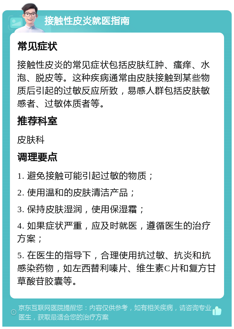 接触性皮炎就医指南 常见症状 接触性皮炎的常见症状包括皮肤红肿、瘙痒、水泡、脱皮等。这种疾病通常由皮肤接触到某些物质后引起的过敏反应所致，易感人群包括皮肤敏感者、过敏体质者等。 推荐科室 皮肤科 调理要点 1. 避免接触可能引起过敏的物质； 2. 使用温和的皮肤清洁产品； 3. 保持皮肤湿润，使用保湿霜； 4. 如果症状严重，应及时就医，遵循医生的治疗方案； 5. 在医生的指导下，合理使用抗过敏、抗炎和抗感染药物，如左西替利嗪片、维生素C片和复方甘草酸苷胶囊等。