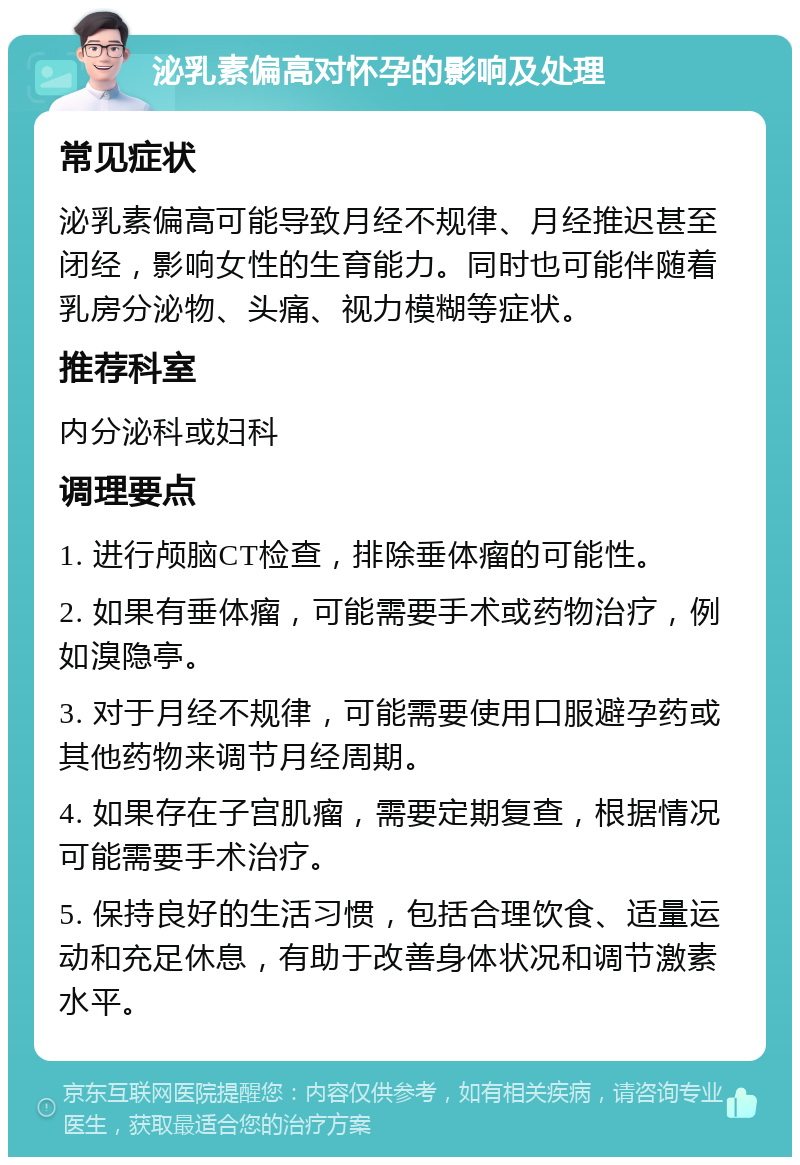 泌乳素偏高对怀孕的影响及处理 常见症状 泌乳素偏高可能导致月经不规律、月经推迟甚至闭经，影响女性的生育能力。同时也可能伴随着乳房分泌物、头痛、视力模糊等症状。 推荐科室 内分泌科或妇科 调理要点 1. 进行颅脑CT检查，排除垂体瘤的可能性。 2. 如果有垂体瘤，可能需要手术或药物治疗，例如溴隐亭。 3. 对于月经不规律，可能需要使用口服避孕药或其他药物来调节月经周期。 4. 如果存在子宫肌瘤，需要定期复查，根据情况可能需要手术治疗。 5. 保持良好的生活习惯，包括合理饮食、适量运动和充足休息，有助于改善身体状况和调节激素水平。