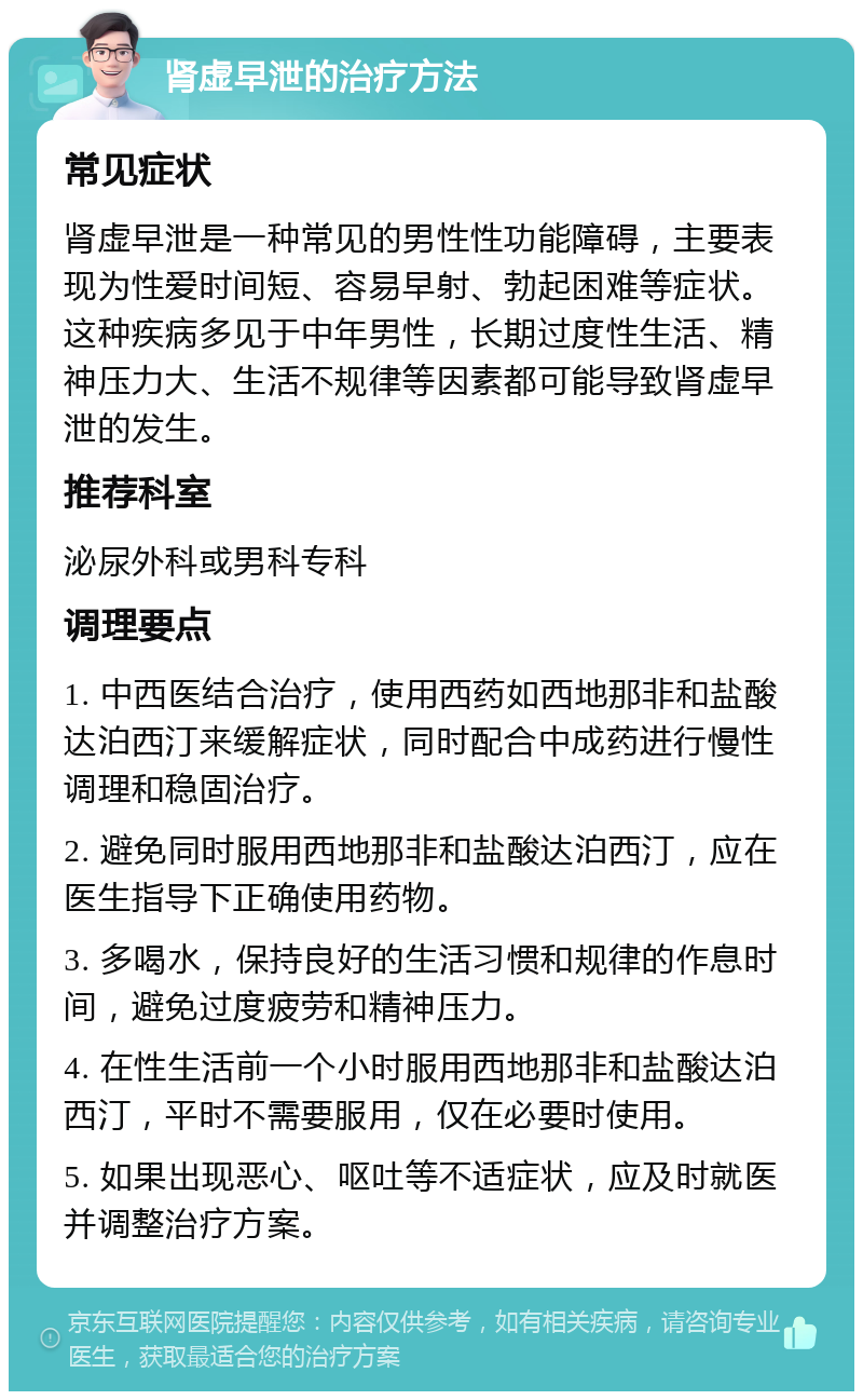 肾虚早泄的治疗方法 常见症状 肾虚早泄是一种常见的男性性功能障碍，主要表现为性爱时间短、容易早射、勃起困难等症状。这种疾病多见于中年男性，长期过度性生活、精神压力大、生活不规律等因素都可能导致肾虚早泄的发生。 推荐科室 泌尿外科或男科专科 调理要点 1. 中西医结合治疗，使用西药如西地那非和盐酸达泊西汀来缓解症状，同时配合中成药进行慢性调理和稳固治疗。 2. 避免同时服用西地那非和盐酸达泊西汀，应在医生指导下正确使用药物。 3. 多喝水，保持良好的生活习惯和规律的作息时间，避免过度疲劳和精神压力。 4. 在性生活前一个小时服用西地那非和盐酸达泊西汀，平时不需要服用，仅在必要时使用。 5. 如果出现恶心、呕吐等不适症状，应及时就医并调整治疗方案。