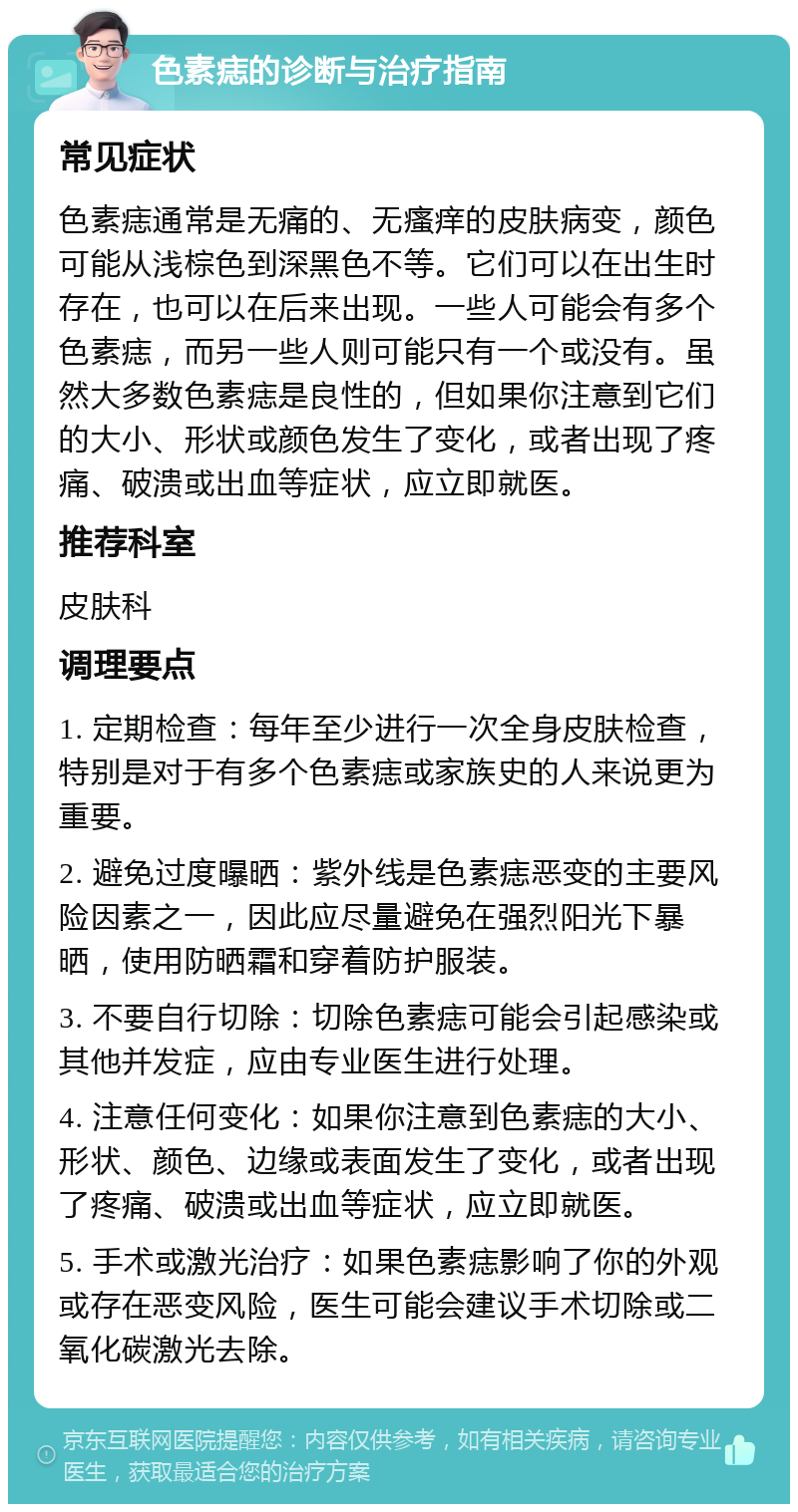 色素痣的诊断与治疗指南 常见症状 色素痣通常是无痛的、无瘙痒的皮肤病变，颜色可能从浅棕色到深黑色不等。它们可以在出生时存在，也可以在后来出现。一些人可能会有多个色素痣，而另一些人则可能只有一个或没有。虽然大多数色素痣是良性的，但如果你注意到它们的大小、形状或颜色发生了变化，或者出现了疼痛、破溃或出血等症状，应立即就医。 推荐科室 皮肤科 调理要点 1. 定期检查：每年至少进行一次全身皮肤检查，特别是对于有多个色素痣或家族史的人来说更为重要。 2. 避免过度曝晒：紫外线是色素痣恶变的主要风险因素之一，因此应尽量避免在强烈阳光下暴晒，使用防晒霜和穿着防护服装。 3. 不要自行切除：切除色素痣可能会引起感染或其他并发症，应由专业医生进行处理。 4. 注意任何变化：如果你注意到色素痣的大小、形状、颜色、边缘或表面发生了变化，或者出现了疼痛、破溃或出血等症状，应立即就医。 5. 手术或激光治疗：如果色素痣影响了你的外观或存在恶变风险，医生可能会建议手术切除或二氧化碳激光去除。