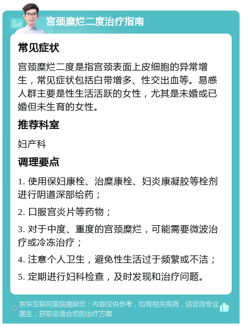 宫颈糜烂二度治疗指南 常见症状 宫颈糜烂二度是指宫颈表面上皮细胞的异常增生，常见症状包括白带增多、性交出血等。易感人群主要是性生活活跃的女性，尤其是未婚或已婚但未生育的女性。 推荐科室 妇产科 调理要点 1. 使用保妇康栓、治糜康栓、妇炎康凝胶等栓剂进行阴道深部给药； 2. 口服宫炎片等药物； 3. 对于中度、重度的宫颈糜烂，可能需要微波治疗或冷冻治疗； 4. 注意个人卫生，避免性生活过于频繁或不洁； 5. 定期进行妇科检查，及时发现和治疗问题。