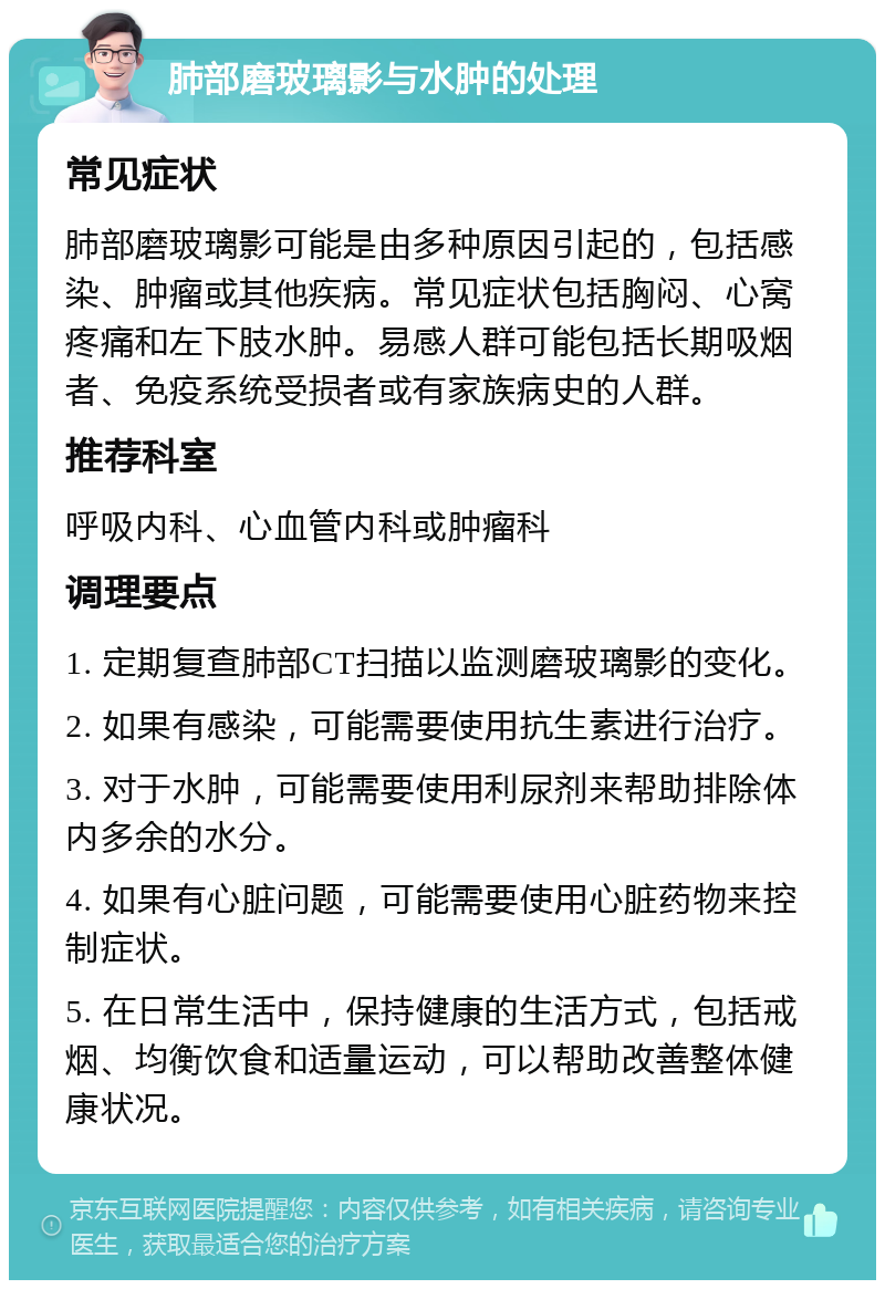 肺部磨玻璃影与水肿的处理 常见症状 肺部磨玻璃影可能是由多种原因引起的，包括感染、肿瘤或其他疾病。常见症状包括胸闷、心窝疼痛和左下肢水肿。易感人群可能包括长期吸烟者、免疫系统受损者或有家族病史的人群。 推荐科室 呼吸内科、心血管内科或肿瘤科 调理要点 1. 定期复查肺部CT扫描以监测磨玻璃影的变化。 2. 如果有感染，可能需要使用抗生素进行治疗。 3. 对于水肿，可能需要使用利尿剂来帮助排除体内多余的水分。 4. 如果有心脏问题，可能需要使用心脏药物来控制症状。 5. 在日常生活中，保持健康的生活方式，包括戒烟、均衡饮食和适量运动，可以帮助改善整体健康状况。