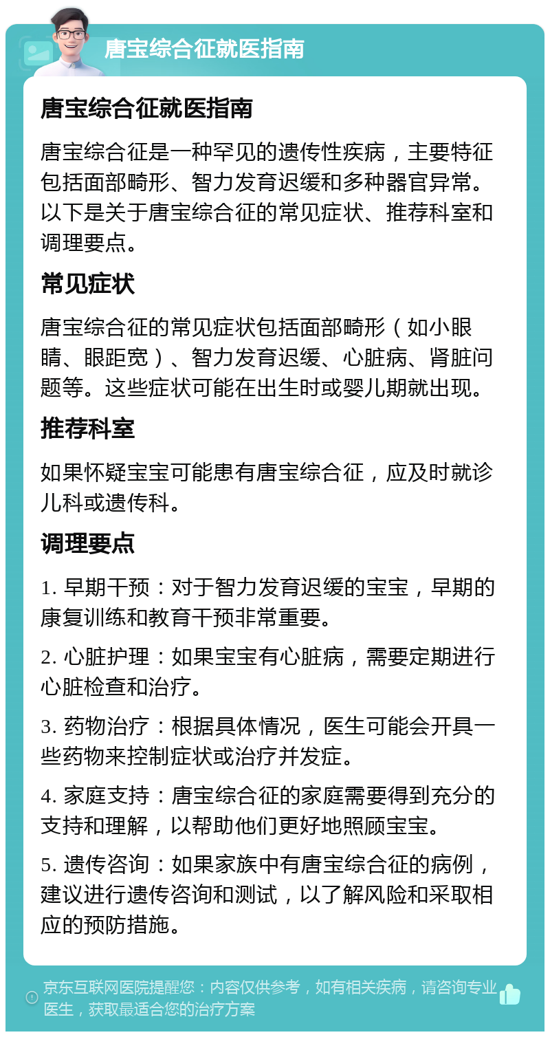 唐宝综合征就医指南 唐宝综合征就医指南 唐宝综合征是一种罕见的遗传性疾病，主要特征包括面部畸形、智力发育迟缓和多种器官异常。以下是关于唐宝综合征的常见症状、推荐科室和调理要点。 常见症状 唐宝综合征的常见症状包括面部畸形（如小眼睛、眼距宽）、智力发育迟缓、心脏病、肾脏问题等。这些症状可能在出生时或婴儿期就出现。 推荐科室 如果怀疑宝宝可能患有唐宝综合征，应及时就诊儿科或遗传科。 调理要点 1. 早期干预：对于智力发育迟缓的宝宝，早期的康复训练和教育干预非常重要。 2. 心脏护理：如果宝宝有心脏病，需要定期进行心脏检查和治疗。 3. 药物治疗：根据具体情况，医生可能会开具一些药物来控制症状或治疗并发症。 4. 家庭支持：唐宝综合征的家庭需要得到充分的支持和理解，以帮助他们更好地照顾宝宝。 5. 遗传咨询：如果家族中有唐宝综合征的病例，建议进行遗传咨询和测试，以了解风险和采取相应的预防措施。