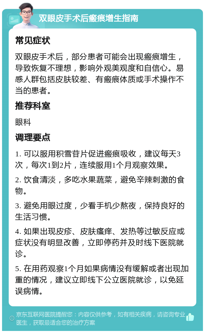 双眼皮手术后瘢痕增生指南 常见症状 双眼皮手术后，部分患者可能会出现瘢痕增生，导致恢复不理想，影响外观美观度和自信心。易感人群包括皮肤较差、有瘢痕体质或手术操作不当的患者。 推荐科室 眼科 调理要点 1. 可以服用积雪苷片促进瘢痕吸收，建议每天3次，每次1到2片，连续服用1个月观察效果。 2. 饮食清淡，多吃水果蔬菜，避免辛辣刺激的食物。 3. 避免用眼过度，少看手机少熬夜，保持良好的生活习惯。 4. 如果出现皮疹、皮肤瘙痒、发热等过敏反应或症状没有明显改善，立即停药并及时线下医院就诊。 5. 在用药观察1个月如果病情没有缓解或者出现加重的情况，建议立即线下公立医院就诊，以免延误病情。