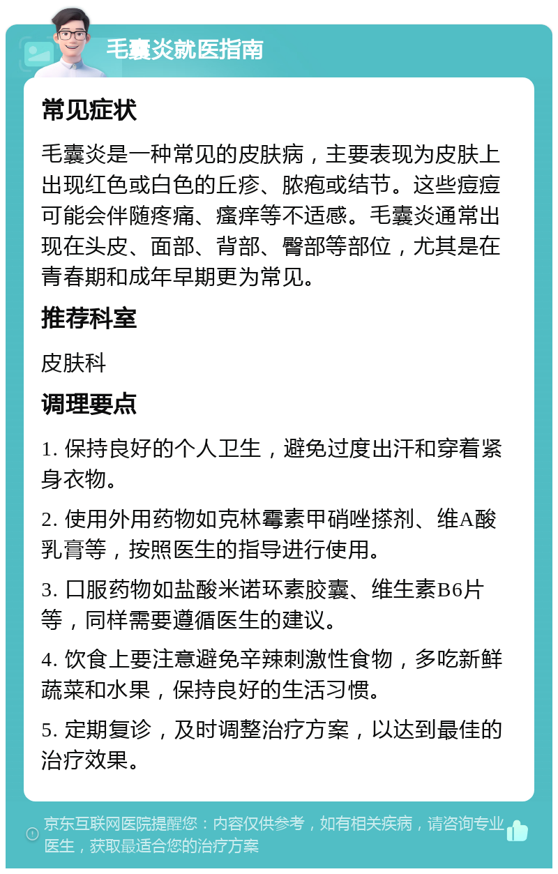 毛囊炎就医指南 常见症状 毛囊炎是一种常见的皮肤病，主要表现为皮肤上出现红色或白色的丘疹、脓疱或结节。这些痘痘可能会伴随疼痛、瘙痒等不适感。毛囊炎通常出现在头皮、面部、背部、臀部等部位，尤其是在青春期和成年早期更为常见。 推荐科室 皮肤科 调理要点 1. 保持良好的个人卫生，避免过度出汗和穿着紧身衣物。 2. 使用外用药物如克林霉素甲硝唑搽剂、维A酸乳膏等，按照医生的指导进行使用。 3. 口服药物如盐酸米诺环素胶囊、维生素B6片等，同样需要遵循医生的建议。 4. 饮食上要注意避免辛辣刺激性食物，多吃新鲜蔬菜和水果，保持良好的生活习惯。 5. 定期复诊，及时调整治疗方案，以达到最佳的治疗效果。