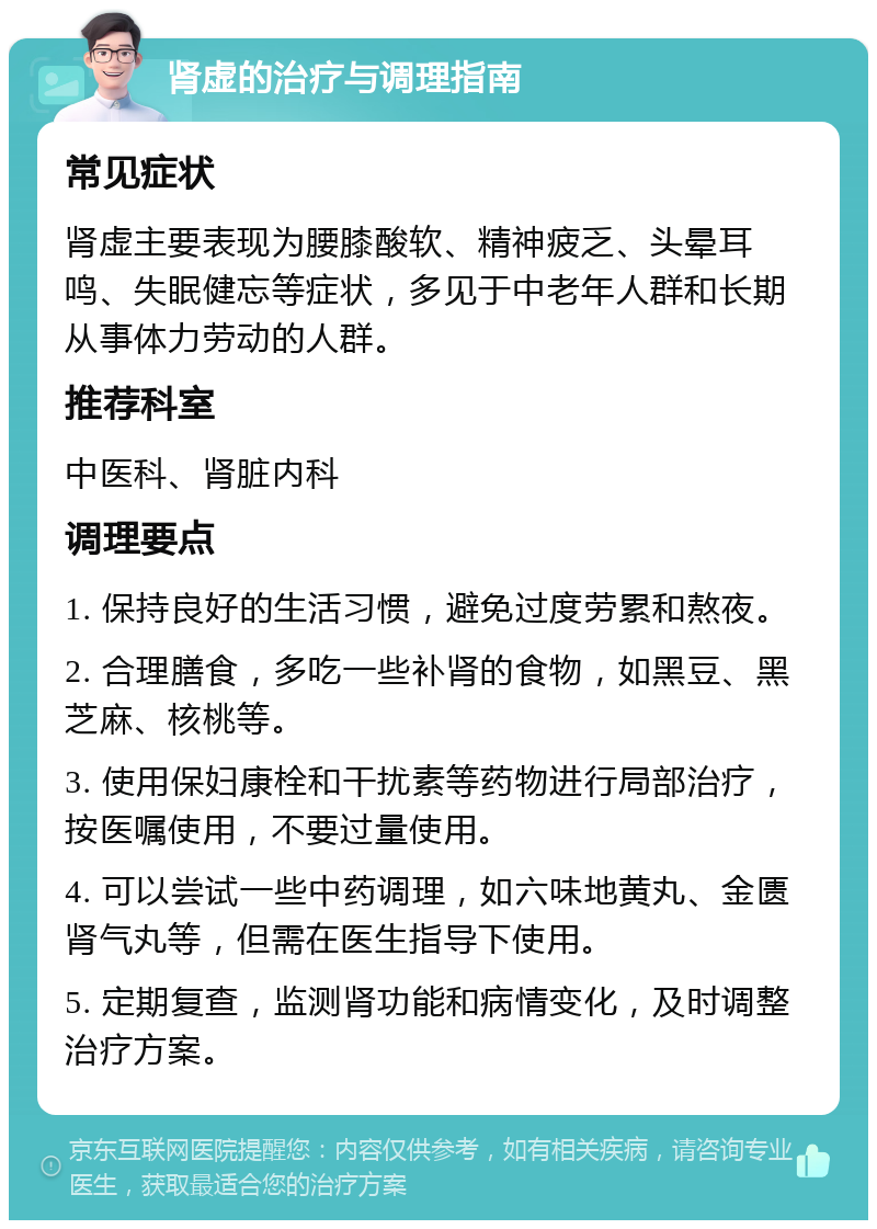 肾虚的治疗与调理指南 常见症状 肾虚主要表现为腰膝酸软、精神疲乏、头晕耳鸣、失眠健忘等症状，多见于中老年人群和长期从事体力劳动的人群。 推荐科室 中医科、肾脏内科 调理要点 1. 保持良好的生活习惯，避免过度劳累和熬夜。 2. 合理膳食，多吃一些补肾的食物，如黑豆、黑芝麻、核桃等。 3. 使用保妇康栓和干扰素等药物进行局部治疗，按医嘱使用，不要过量使用。 4. 可以尝试一些中药调理，如六味地黄丸、金匮肾气丸等，但需在医生指导下使用。 5. 定期复查，监测肾功能和病情变化，及时调整治疗方案。