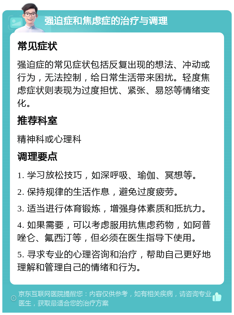 强迫症和焦虑症的治疗与调理 常见症状 强迫症的常见症状包括反复出现的想法、冲动或行为，无法控制，给日常生活带来困扰。轻度焦虑症状则表现为过度担忧、紧张、易怒等情绪变化。 推荐科室 精神科或心理科 调理要点 1. 学习放松技巧，如深呼吸、瑜伽、冥想等。 2. 保持规律的生活作息，避免过度疲劳。 3. 适当进行体育锻炼，增强身体素质和抵抗力。 4. 如果需要，可以考虑服用抗焦虑药物，如阿普唑仑、氟西汀等，但必须在医生指导下使用。 5. 寻求专业的心理咨询和治疗，帮助自己更好地理解和管理自己的情绪和行为。