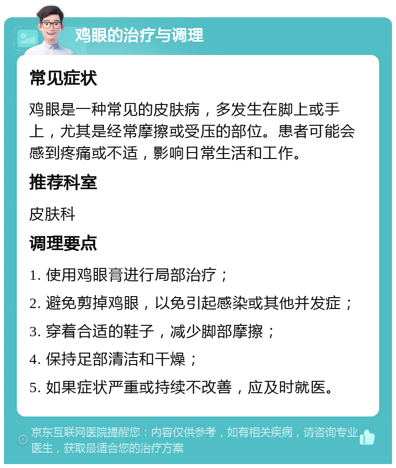 鸡眼的治疗与调理 常见症状 鸡眼是一种常见的皮肤病，多发生在脚上或手上，尤其是经常摩擦或受压的部位。患者可能会感到疼痛或不适，影响日常生活和工作。 推荐科室 皮肤科 调理要点 1. 使用鸡眼膏进行局部治疗； 2. 避免剪掉鸡眼，以免引起感染或其他并发症； 3. 穿着合适的鞋子，减少脚部摩擦； 4. 保持足部清洁和干燥； 5. 如果症状严重或持续不改善，应及时就医。