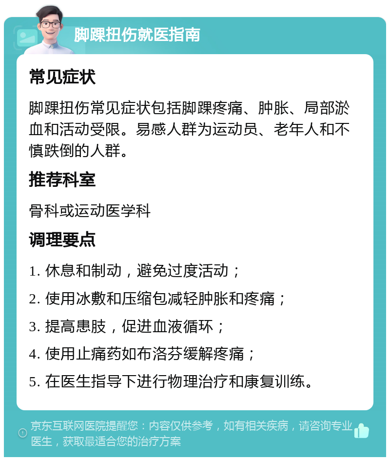 脚踝扭伤就医指南 常见症状 脚踝扭伤常见症状包括脚踝疼痛、肿胀、局部淤血和活动受限。易感人群为运动员、老年人和不慎跌倒的人群。 推荐科室 骨科或运动医学科 调理要点 1. 休息和制动，避免过度活动； 2. 使用冰敷和压缩包减轻肿胀和疼痛； 3. 提高患肢，促进血液循环； 4. 使用止痛药如布洛芬缓解疼痛； 5. 在医生指导下进行物理治疗和康复训练。