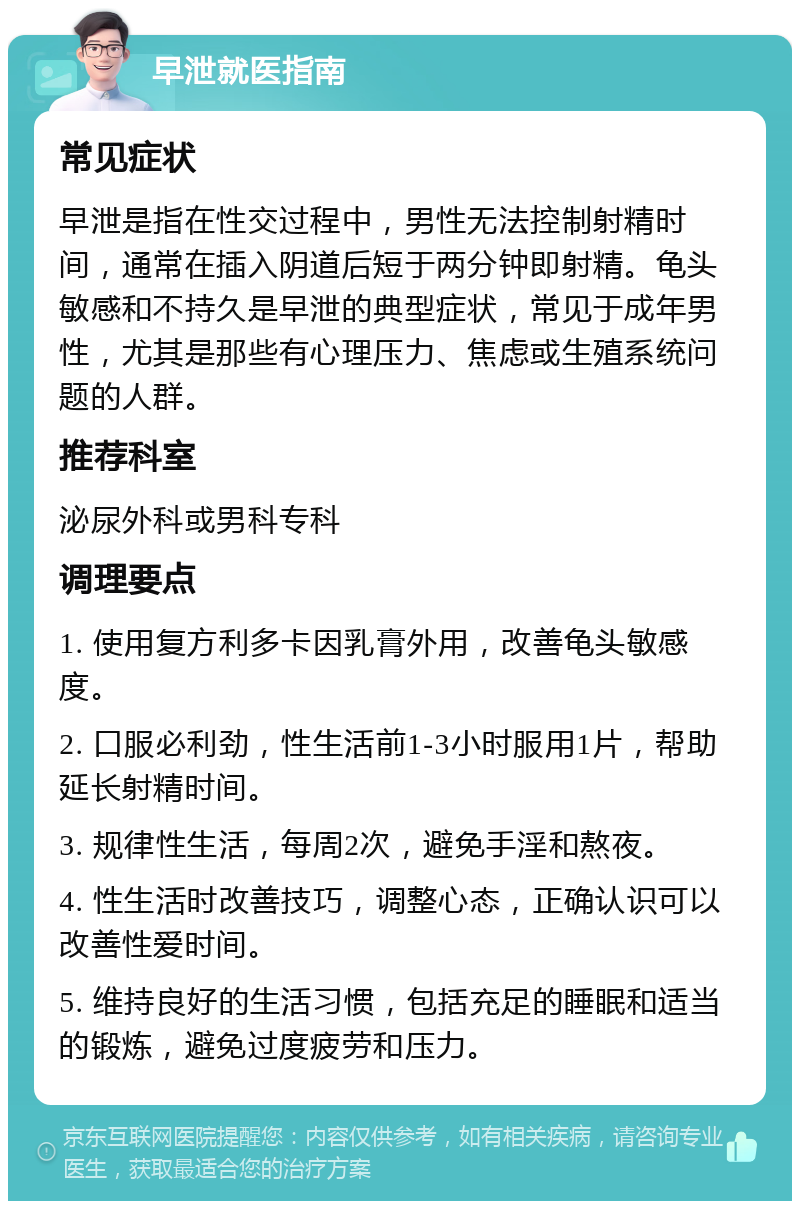 早泄就医指南 常见症状 早泄是指在性交过程中，男性无法控制射精时间，通常在插入阴道后短于两分钟即射精。龟头敏感和不持久是早泄的典型症状，常见于成年男性，尤其是那些有心理压力、焦虑或生殖系统问题的人群。 推荐科室 泌尿外科或男科专科 调理要点 1. 使用复方利多卡因乳膏外用，改善龟头敏感度。 2. 口服必利劲，性生活前1-3小时服用1片，帮助延长射精时间。 3. 规律性生活，每周2次，避免手淫和熬夜。 4. 性生活时改善技巧，调整心态，正确认识可以改善性爱时间。 5. 维持良好的生活习惯，包括充足的睡眠和适当的锻炼，避免过度疲劳和压力。