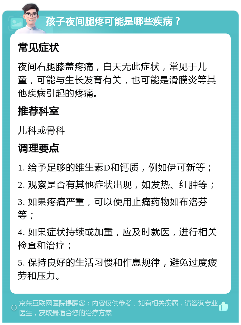 孩子夜间腿疼可能是哪些疾病？ 常见症状 夜间右腿膝盖疼痛，白天无此症状，常见于儿童，可能与生长发育有关，也可能是滑膜炎等其他疾病引起的疼痛。 推荐科室 儿科或骨科 调理要点 1. 给予足够的维生素D和钙质，例如伊可新等； 2. 观察是否有其他症状出现，如发热、红肿等； 3. 如果疼痛严重，可以使用止痛药物如布洛芬等； 4. 如果症状持续或加重，应及时就医，进行相关检查和治疗； 5. 保持良好的生活习惯和作息规律，避免过度疲劳和压力。