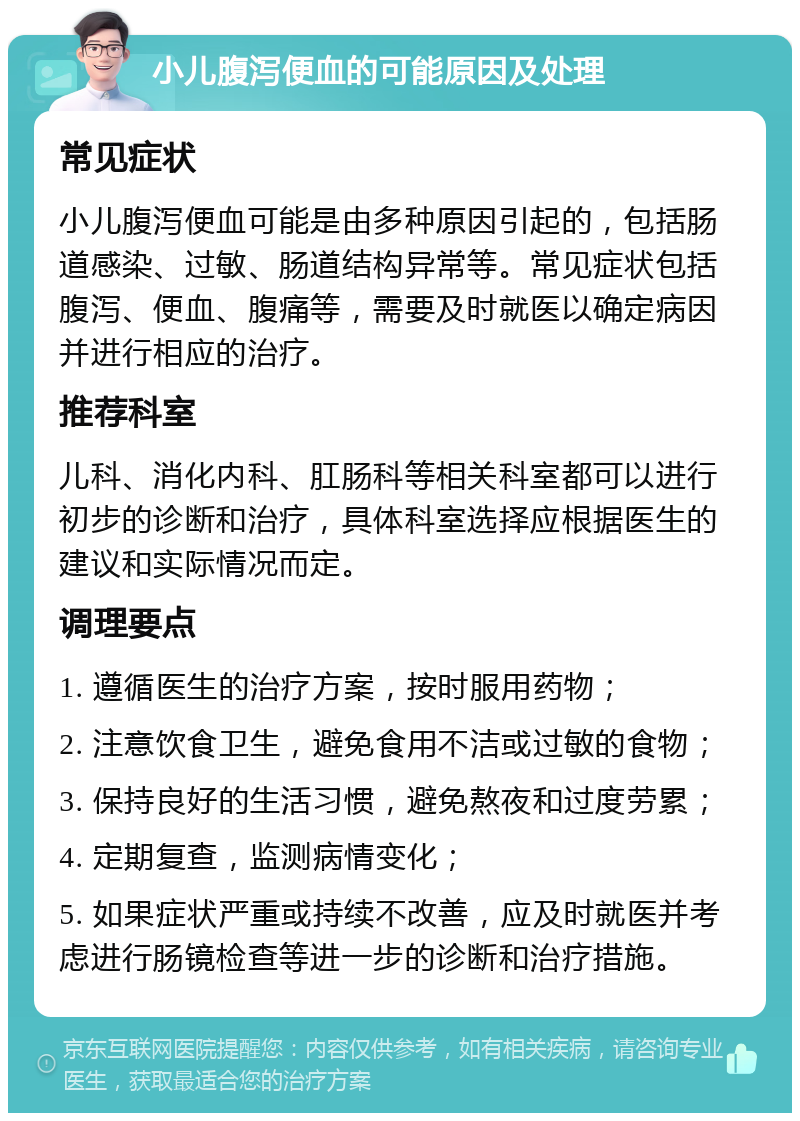 小儿腹泻便血的可能原因及处理 常见症状 小儿腹泻便血可能是由多种原因引起的，包括肠道感染、过敏、肠道结构异常等。常见症状包括腹泻、便血、腹痛等，需要及时就医以确定病因并进行相应的治疗。 推荐科室 儿科、消化内科、肛肠科等相关科室都可以进行初步的诊断和治疗，具体科室选择应根据医生的建议和实际情况而定。 调理要点 1. 遵循医生的治疗方案，按时服用药物； 2. 注意饮食卫生，避免食用不洁或过敏的食物； 3. 保持良好的生活习惯，避免熬夜和过度劳累； 4. 定期复查，监测病情变化； 5. 如果症状严重或持续不改善，应及时就医并考虑进行肠镜检查等进一步的诊断和治疗措施。