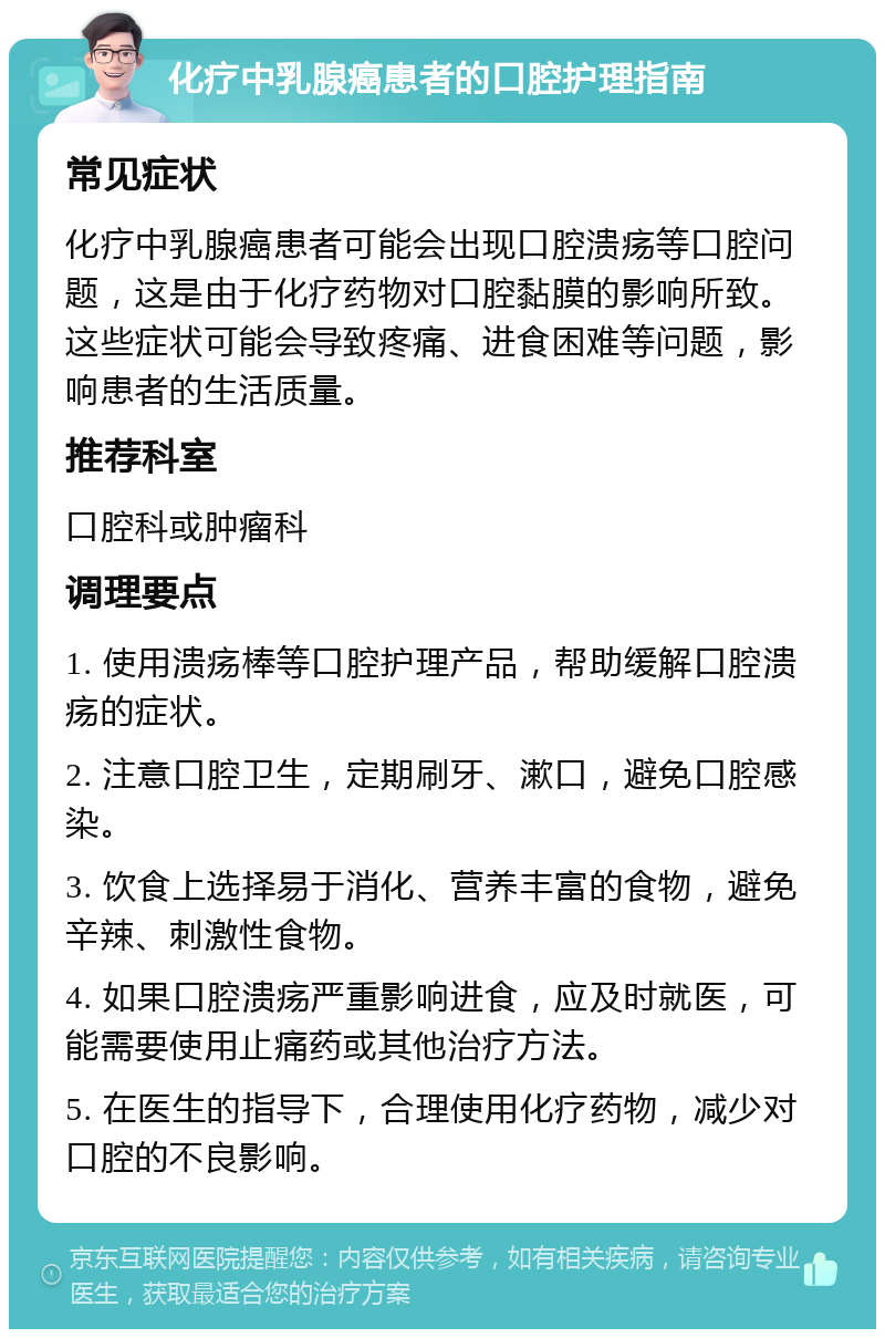 化疗中乳腺癌患者的口腔护理指南 常见症状 化疗中乳腺癌患者可能会出现口腔溃疡等口腔问题，这是由于化疗药物对口腔黏膜的影响所致。这些症状可能会导致疼痛、进食困难等问题，影响患者的生活质量。 推荐科室 口腔科或肿瘤科 调理要点 1. 使用溃疡棒等口腔护理产品，帮助缓解口腔溃疡的症状。 2. 注意口腔卫生，定期刷牙、漱口，避免口腔感染。 3. 饮食上选择易于消化、营养丰富的食物，避免辛辣、刺激性食物。 4. 如果口腔溃疡严重影响进食，应及时就医，可能需要使用止痛药或其他治疗方法。 5. 在医生的指导下，合理使用化疗药物，减少对口腔的不良影响。