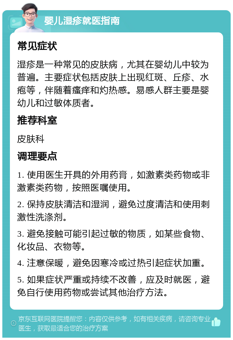 婴儿湿疹就医指南 常见症状 湿疹是一种常见的皮肤病，尤其在婴幼儿中较为普遍。主要症状包括皮肤上出现红斑、丘疹、水疱等，伴随着瘙痒和灼热感。易感人群主要是婴幼儿和过敏体质者。 推荐科室 皮肤科 调理要点 1. 使用医生开具的外用药膏，如激素类药物或非激素类药物，按照医嘱使用。 2. 保持皮肤清洁和湿润，避免过度清洁和使用刺激性洗涤剂。 3. 避免接触可能引起过敏的物质，如某些食物、化妆品、衣物等。 4. 注意保暖，避免因寒冷或过热引起症状加重。 5. 如果症状严重或持续不改善，应及时就医，避免自行使用药物或尝试其他治疗方法。