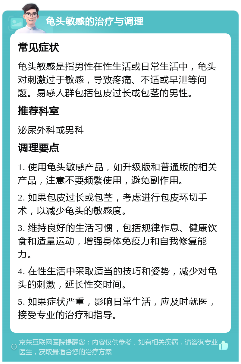 龟头敏感的治疗与调理 常见症状 龟头敏感是指男性在性生活或日常生活中，龟头对刺激过于敏感，导致疼痛、不适或早泄等问题。易感人群包括包皮过长或包茎的男性。 推荐科室 泌尿外科或男科 调理要点 1. 使用龟头敏感产品，如升级版和普通版的相关产品，注意不要频繁使用，避免副作用。 2. 如果包皮过长或包茎，考虑进行包皮环切手术，以减少龟头的敏感度。 3. 维持良好的生活习惯，包括规律作息、健康饮食和适量运动，增强身体免疫力和自我修复能力。 4. 在性生活中采取适当的技巧和姿势，减少对龟头的刺激，延长性交时间。 5. 如果症状严重，影响日常生活，应及时就医，接受专业的治疗和指导。