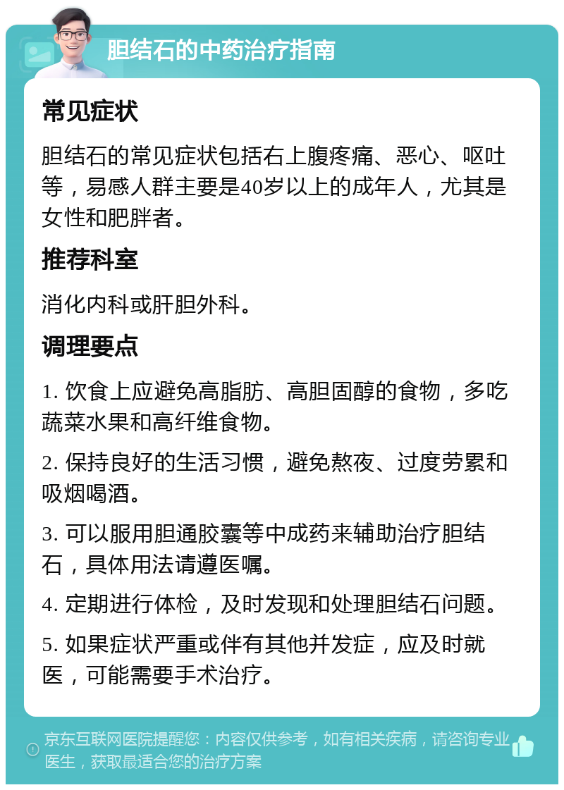 胆结石的中药治疗指南 常见症状 胆结石的常见症状包括右上腹疼痛、恶心、呕吐等，易感人群主要是40岁以上的成年人，尤其是女性和肥胖者。 推荐科室 消化内科或肝胆外科。 调理要点 1. 饮食上应避免高脂肪、高胆固醇的食物，多吃蔬菜水果和高纤维食物。 2. 保持良好的生活习惯，避免熬夜、过度劳累和吸烟喝酒。 3. 可以服用胆通胶囊等中成药来辅助治疗胆结石，具体用法请遵医嘱。 4. 定期进行体检，及时发现和处理胆结石问题。 5. 如果症状严重或伴有其他并发症，应及时就医，可能需要手术治疗。