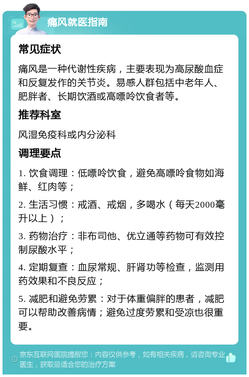 痛风就医指南 常见症状 痛风是一种代谢性疾病，主要表现为高尿酸血症和反复发作的关节炎。易感人群包括中老年人、肥胖者、长期饮酒或高嘌呤饮食者等。 推荐科室 风湿免疫科或内分泌科 调理要点 1. 饮食调理：低嘌呤饮食，避免高嘌呤食物如海鲜、红肉等； 2. 生活习惯：戒酒、戒烟，多喝水（每天2000毫升以上）； 3. 药物治疗：非布司他、优立通等药物可有效控制尿酸水平； 4. 定期复查：血尿常规、肝肾功等检查，监测用药效果和不良反应； 5. 减肥和避免劳累：对于体重偏胖的患者，减肥可以帮助改善病情；避免过度劳累和受凉也很重要。