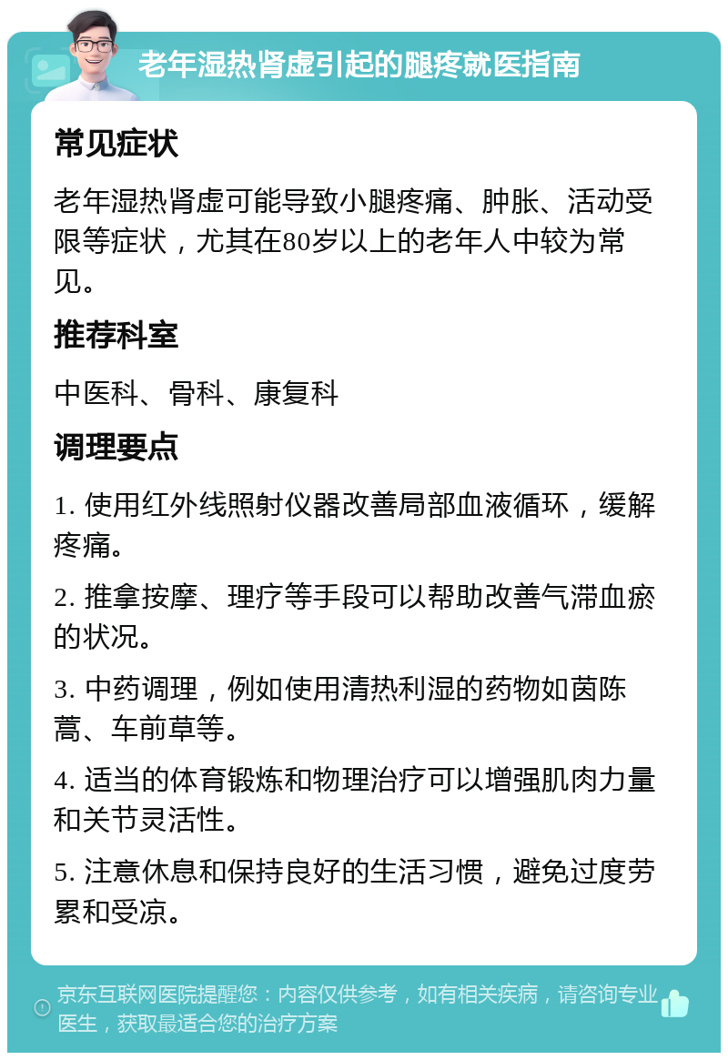 老年湿热肾虚引起的腿疼就医指南 常见症状 老年湿热肾虚可能导致小腿疼痛、肿胀、活动受限等症状，尤其在80岁以上的老年人中较为常见。 推荐科室 中医科、骨科、康复科 调理要点 1. 使用红外线照射仪器改善局部血液循环，缓解疼痛。 2. 推拿按摩、理疗等手段可以帮助改善气滞血瘀的状况。 3. 中药调理，例如使用清热利湿的药物如茵陈蒿、车前草等。 4. 适当的体育锻炼和物理治疗可以增强肌肉力量和关节灵活性。 5. 注意休息和保持良好的生活习惯，避免过度劳累和受凉。