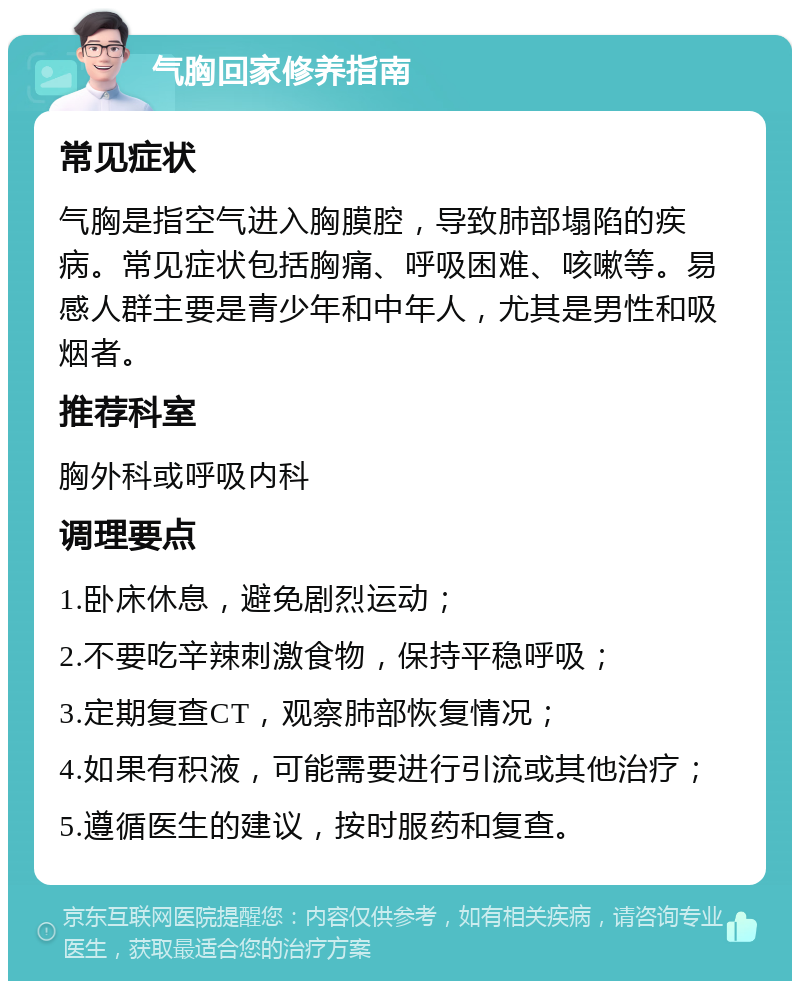 气胸回家修养指南 常见症状 气胸是指空气进入胸膜腔，导致肺部塌陷的疾病。常见症状包括胸痛、呼吸困难、咳嗽等。易感人群主要是青少年和中年人，尤其是男性和吸烟者。 推荐科室 胸外科或呼吸内科 调理要点 1.卧床休息，避免剧烈运动； 2.不要吃辛辣刺激食物，保持平稳呼吸； 3.定期复查CT，观察肺部恢复情况； 4.如果有积液，可能需要进行引流或其他治疗； 5.遵循医生的建议，按时服药和复查。