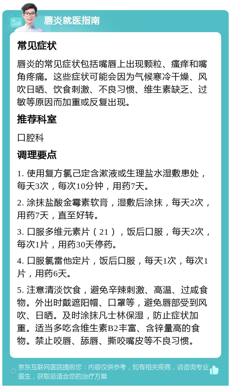 唇炎就医指南 常见症状 唇炎的常见症状包括嘴唇上出现颗粒、瘙痒和嘴角疼痛。这些症状可能会因为气候寒冷干燥、风吹日晒、饮食刺激、不良习惯、维生素缺乏、过敏等原因而加重或反复出现。 推荐科室 口腔科 调理要点 1. 使用复方氯己定含漱液或生理盐水湿敷患处，每天3次，每次10分钟，用药7天。 2. 涂抹盐酸金霉素软膏，湿敷后涂抹，每天2次，用药7天，直至好转。 3. 口服多维元素片（21），饭后口服，每天2次，每次1片，用药30天停药。 4. 口服氯雷他定片，饭后口服，每天1次，每次1片，用药6天。 5. 注意清淡饮食，避免辛辣刺激、高温、过咸食物。外出时戴遮阳帽、口罩等，避免唇部受到风吹、日晒。及时涂抹凡士林保湿，防止症状加重。适当多吃含维生素B2丰富、含锌量高的食物。禁止咬唇、舔唇、撕咬嘴皮等不良习惯。