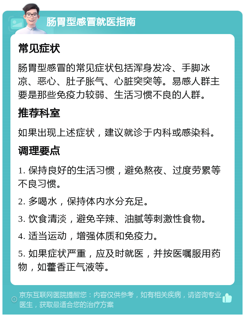 肠胃型感冒就医指南 常见症状 肠胃型感冒的常见症状包括浑身发冷、手脚冰凉、恶心、肚子胀气、心脏突突等。易感人群主要是那些免疫力较弱、生活习惯不良的人群。 推荐科室 如果出现上述症状，建议就诊于内科或感染科。 调理要点 1. 保持良好的生活习惯，避免熬夜、过度劳累等不良习惯。 2. 多喝水，保持体内水分充足。 3. 饮食清淡，避免辛辣、油腻等刺激性食物。 4. 适当运动，增强体质和免疫力。 5. 如果症状严重，应及时就医，并按医嘱服用药物，如藿香正气液等。