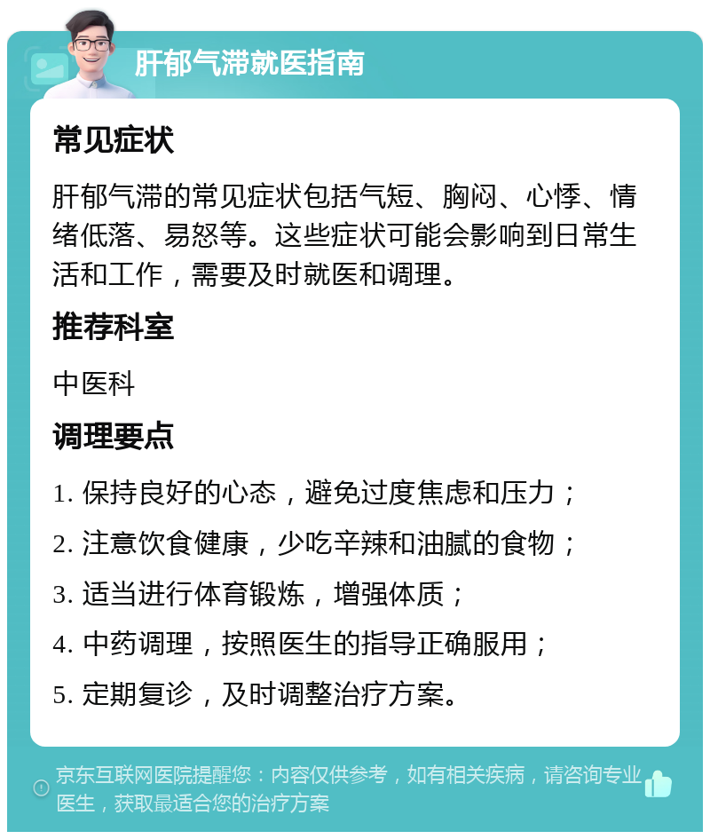 肝郁气滞就医指南 常见症状 肝郁气滞的常见症状包括气短、胸闷、心悸、情绪低落、易怒等。这些症状可能会影响到日常生活和工作，需要及时就医和调理。 推荐科室 中医科 调理要点 1. 保持良好的心态，避免过度焦虑和压力； 2. 注意饮食健康，少吃辛辣和油腻的食物； 3. 适当进行体育锻炼，增强体质； 4. 中药调理，按照医生的指导正确服用； 5. 定期复诊，及时调整治疗方案。