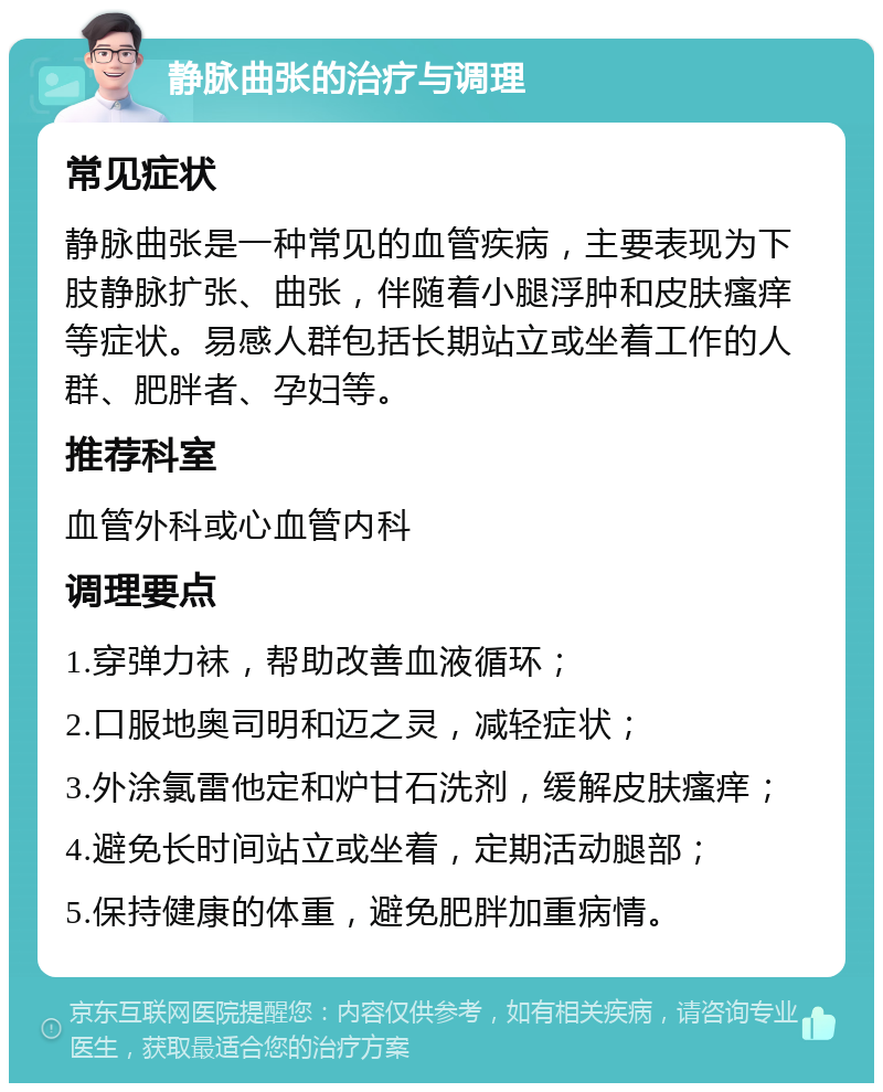 静脉曲张的治疗与调理 常见症状 静脉曲张是一种常见的血管疾病，主要表现为下肢静脉扩张、曲张，伴随着小腿浮肿和皮肤瘙痒等症状。易感人群包括长期站立或坐着工作的人群、肥胖者、孕妇等。 推荐科室 血管外科或心血管内科 调理要点 1.穿弹力袜，帮助改善血液循环； 2.口服地奥司明和迈之灵，减轻症状； 3.外涂氯雷他定和炉甘石洗剂，缓解皮肤瘙痒； 4.避免长时间站立或坐着，定期活动腿部； 5.保持健康的体重，避免肥胖加重病情。