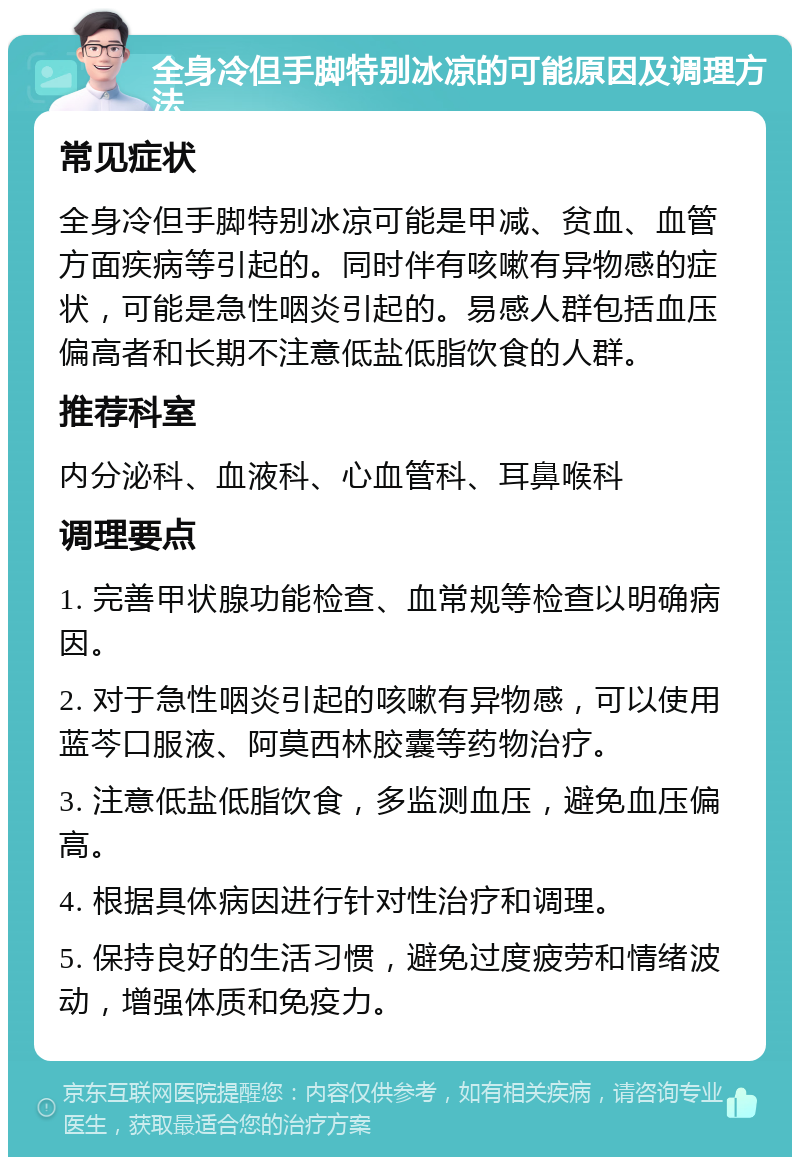 全身冷但手脚特别冰凉的可能原因及调理方法 常见症状 全身冷但手脚特别冰凉可能是甲减、贫血、血管方面疾病等引起的。同时伴有咳嗽有异物感的症状，可能是急性咽炎引起的。易感人群包括血压偏高者和长期不注意低盐低脂饮食的人群。 推荐科室 内分泌科、血液科、心血管科、耳鼻喉科 调理要点 1. 完善甲状腺功能检查、血常规等检查以明确病因。 2. 对于急性咽炎引起的咳嗽有异物感，可以使用蓝芩口服液、阿莫西林胶囊等药物治疗。 3. 注意低盐低脂饮食，多监测血压，避免血压偏高。 4. 根据具体病因进行针对性治疗和调理。 5. 保持良好的生活习惯，避免过度疲劳和情绪波动，增强体质和免疫力。