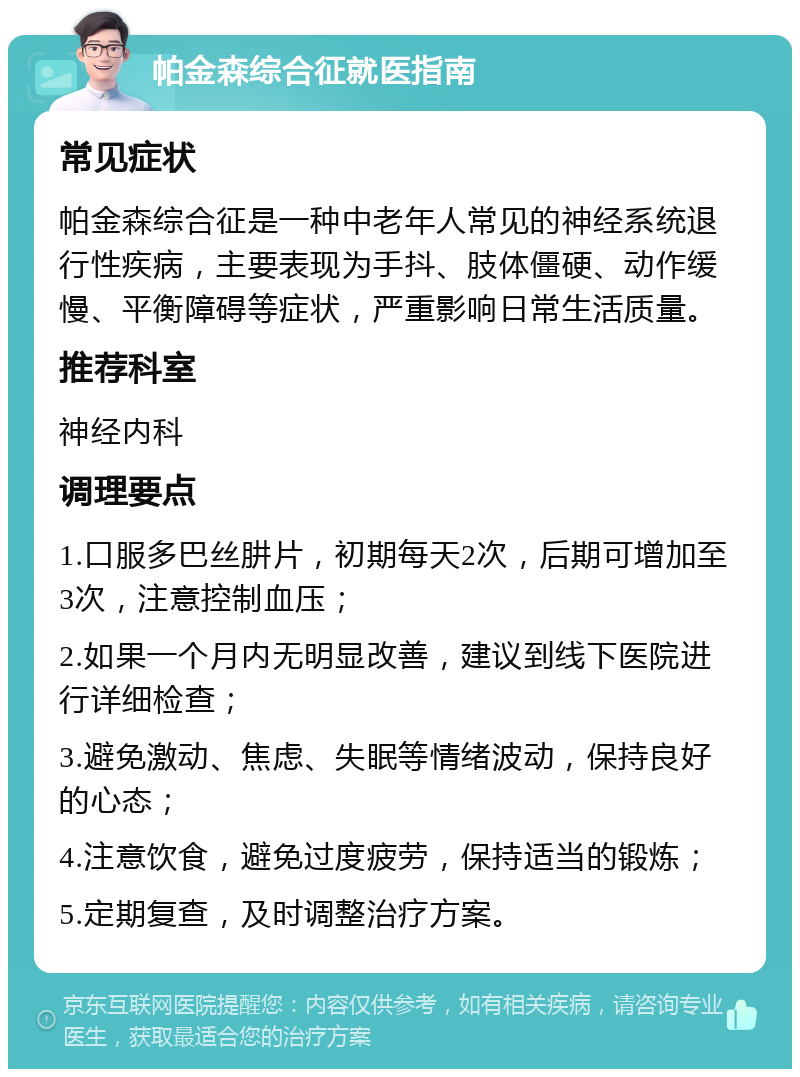 帕金森综合征就医指南 常见症状 帕金森综合征是一种中老年人常见的神经系统退行性疾病，主要表现为手抖、肢体僵硬、动作缓慢、平衡障碍等症状，严重影响日常生活质量。 推荐科室 神经内科 调理要点 1.口服多巴丝肼片，初期每天2次，后期可增加至3次，注意控制血压； 2.如果一个月内无明显改善，建议到线下医院进行详细检查； 3.避免激动、焦虑、失眠等情绪波动，保持良好的心态； 4.注意饮食，避免过度疲劳，保持适当的锻炼； 5.定期复查，及时调整治疗方案。