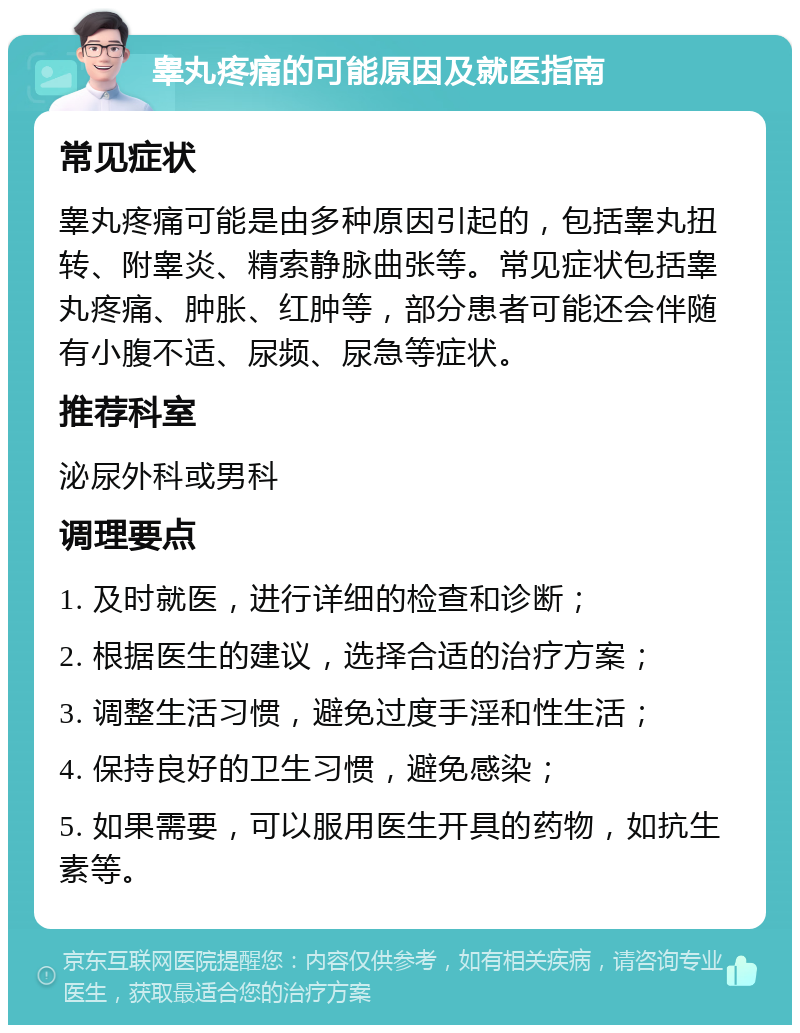 睾丸疼痛的可能原因及就医指南 常见症状 睾丸疼痛可能是由多种原因引起的，包括睾丸扭转、附睾炎、精索静脉曲张等。常见症状包括睾丸疼痛、肿胀、红肿等，部分患者可能还会伴随有小腹不适、尿频、尿急等症状。 推荐科室 泌尿外科或男科 调理要点 1. 及时就医，进行详细的检查和诊断； 2. 根据医生的建议，选择合适的治疗方案； 3. 调整生活习惯，避免过度手淫和性生活； 4. 保持良好的卫生习惯，避免感染； 5. 如果需要，可以服用医生开具的药物，如抗生素等。