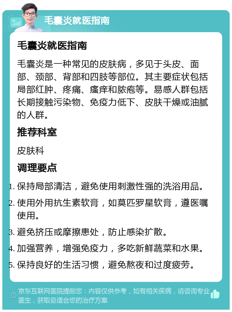 毛囊炎就医指南 毛囊炎就医指南 毛囊炎是一种常见的皮肤病，多见于头皮、面部、颈部、背部和四肢等部位。其主要症状包括局部红肿、疼痛、瘙痒和脓疱等。易感人群包括长期接触污染物、免疫力低下、皮肤干燥或油腻的人群。 推荐科室 皮肤科 调理要点 保持局部清洁，避免使用刺激性强的洗浴用品。 使用外用抗生素软膏，如莫匹罗星软膏，遵医嘱使用。 避免挤压或摩擦患处，防止感染扩散。 加强营养，增强免疫力，多吃新鲜蔬菜和水果。 保持良好的生活习惯，避免熬夜和过度疲劳。