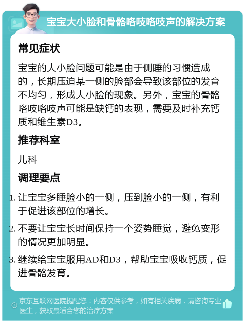 宝宝大小脸和骨骼咯吱咯吱声的解决方案 常见症状 宝宝的大小脸问题可能是由于侧睡的习惯造成的，长期压迫某一侧的脸部会导致该部位的发育不均匀，形成大小脸的现象。另外，宝宝的骨骼咯吱咯吱声可能是缺钙的表现，需要及时补充钙质和维生素D3。 推荐科室 儿科 调理要点 让宝宝多睡脸小的一侧，压到脸小的一侧，有利于促进该部位的增长。 不要让宝宝长时间保持一个姿势睡觉，避免变形的情况更加明显。 继续给宝宝服用AD和D3，帮助宝宝吸收钙质，促进骨骼发育。