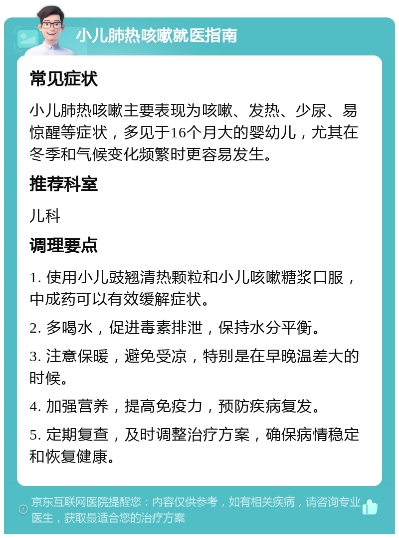 小儿肺热咳嗽就医指南 常见症状 小儿肺热咳嗽主要表现为咳嗽、发热、少尿、易惊醒等症状，多见于16个月大的婴幼儿，尤其在冬季和气候变化频繁时更容易发生。 推荐科室 儿科 调理要点 1. 使用小儿豉翘清热颗粒和小儿咳嗽糖浆口服，中成药可以有效缓解症状。 2. 多喝水，促进毒素排泄，保持水分平衡。 3. 注意保暖，避免受凉，特别是在早晚温差大的时候。 4. 加强营养，提高免疫力，预防疾病复发。 5. 定期复查，及时调整治疗方案，确保病情稳定和恢复健康。