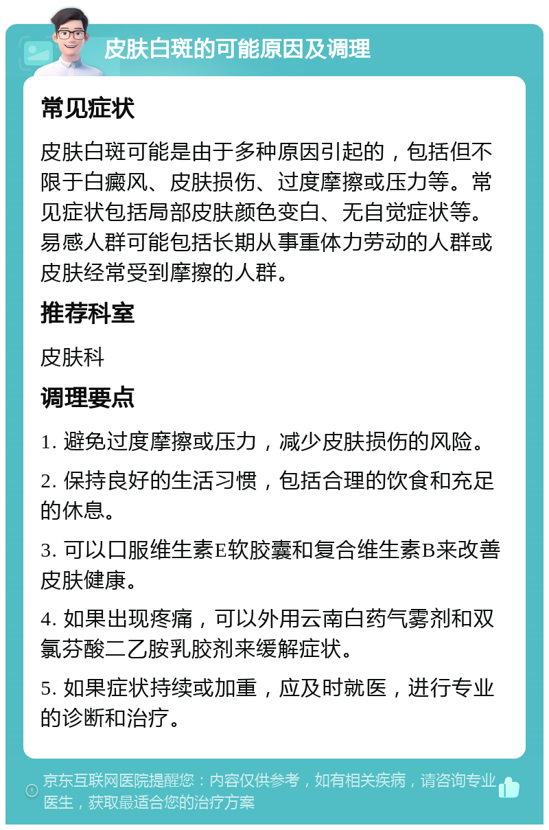 皮肤白斑的可能原因及调理 常见症状 皮肤白斑可能是由于多种原因引起的，包括但不限于白癜风、皮肤损伤、过度摩擦或压力等。常见症状包括局部皮肤颜色变白、无自觉症状等。易感人群可能包括长期从事重体力劳动的人群或皮肤经常受到摩擦的人群。 推荐科室 皮肤科 调理要点 1. 避免过度摩擦或压力，减少皮肤损伤的风险。 2. 保持良好的生活习惯，包括合理的饮食和充足的休息。 3. 可以口服维生素E软胶囊和复合维生素B来改善皮肤健康。 4. 如果出现疼痛，可以外用云南白药气雾剂和双氯芬酸二乙胺乳胶剂来缓解症状。 5. 如果症状持续或加重，应及时就医，进行专业的诊断和治疗。