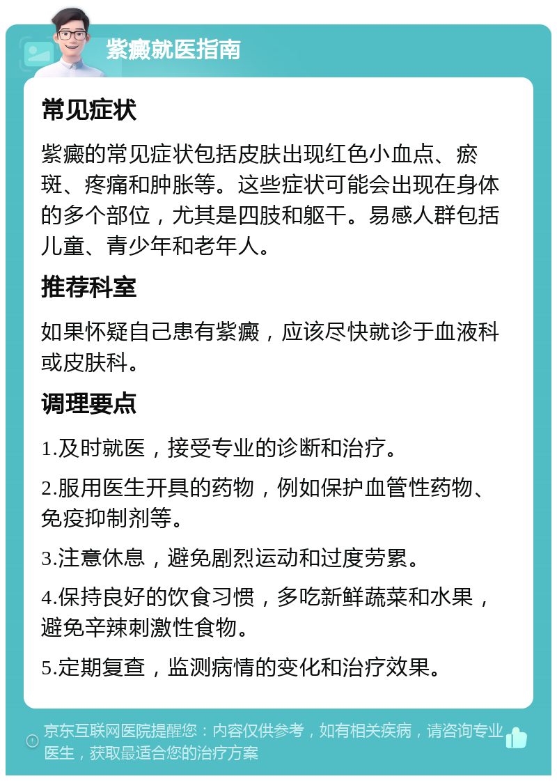 紫癜就医指南 常见症状 紫癜的常见症状包括皮肤出现红色小血点、瘀斑、疼痛和肿胀等。这些症状可能会出现在身体的多个部位，尤其是四肢和躯干。易感人群包括儿童、青少年和老年人。 推荐科室 如果怀疑自己患有紫癜，应该尽快就诊于血液科或皮肤科。 调理要点 1.及时就医，接受专业的诊断和治疗。 2.服用医生开具的药物，例如保护血管性药物、免疫抑制剂等。 3.注意休息，避免剧烈运动和过度劳累。 4.保持良好的饮食习惯，多吃新鲜蔬菜和水果，避免辛辣刺激性食物。 5.定期复查，监测病情的变化和治疗效果。