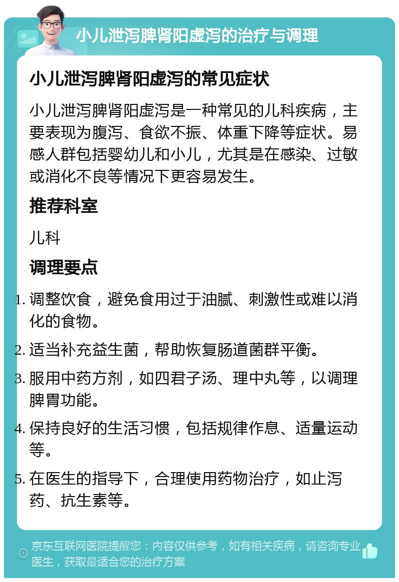 小儿泄泻脾肾阳虚泻的治疗与调理 小儿泄泻脾肾阳虚泻的常见症状 小儿泄泻脾肾阳虚泻是一种常见的儿科疾病，主要表现为腹泻、食欲不振、体重下降等症状。易感人群包括婴幼儿和小儿，尤其是在感染、过敏或消化不良等情况下更容易发生。 推荐科室 儿科 调理要点 调整饮食，避免食用过于油腻、刺激性或难以消化的食物。 适当补充益生菌，帮助恢复肠道菌群平衡。 服用中药方剂，如四君子汤、理中丸等，以调理脾胃功能。 保持良好的生活习惯，包括规律作息、适量运动等。 在医生的指导下，合理使用药物治疗，如止泻药、抗生素等。