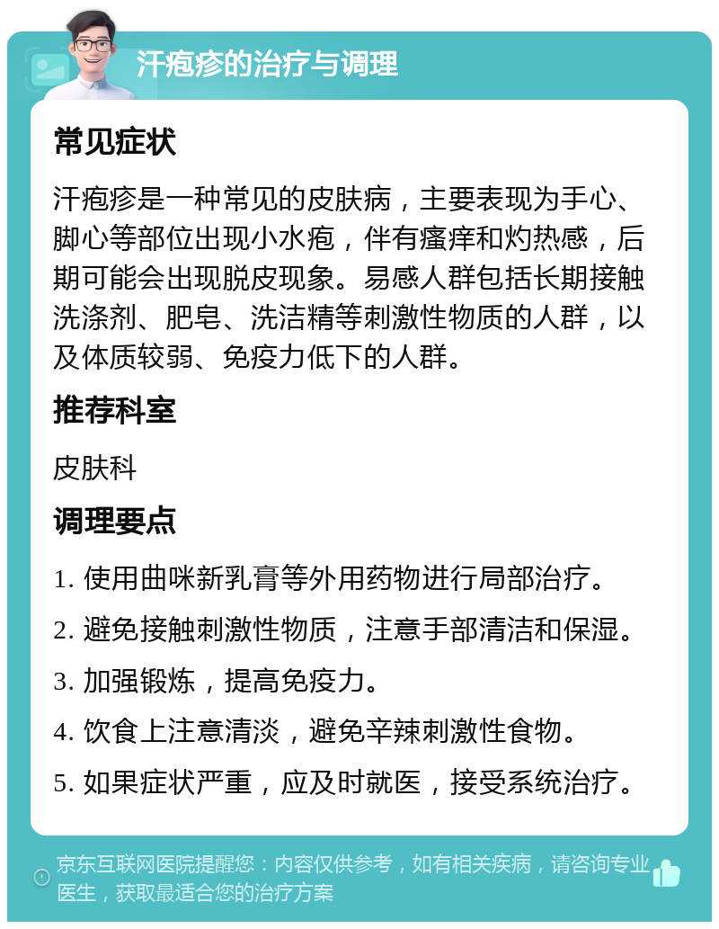 汗疱疹的治疗与调理 常见症状 汗疱疹是一种常见的皮肤病，主要表现为手心、脚心等部位出现小水疱，伴有瘙痒和灼热感，后期可能会出现脱皮现象。易感人群包括长期接触洗涤剂、肥皂、洗洁精等刺激性物质的人群，以及体质较弱、免疫力低下的人群。 推荐科室 皮肤科 调理要点 1. 使用曲咪新乳膏等外用药物进行局部治疗。 2. 避免接触刺激性物质，注意手部清洁和保湿。 3. 加强锻炼，提高免疫力。 4. 饮食上注意清淡，避免辛辣刺激性食物。 5. 如果症状严重，应及时就医，接受系统治疗。