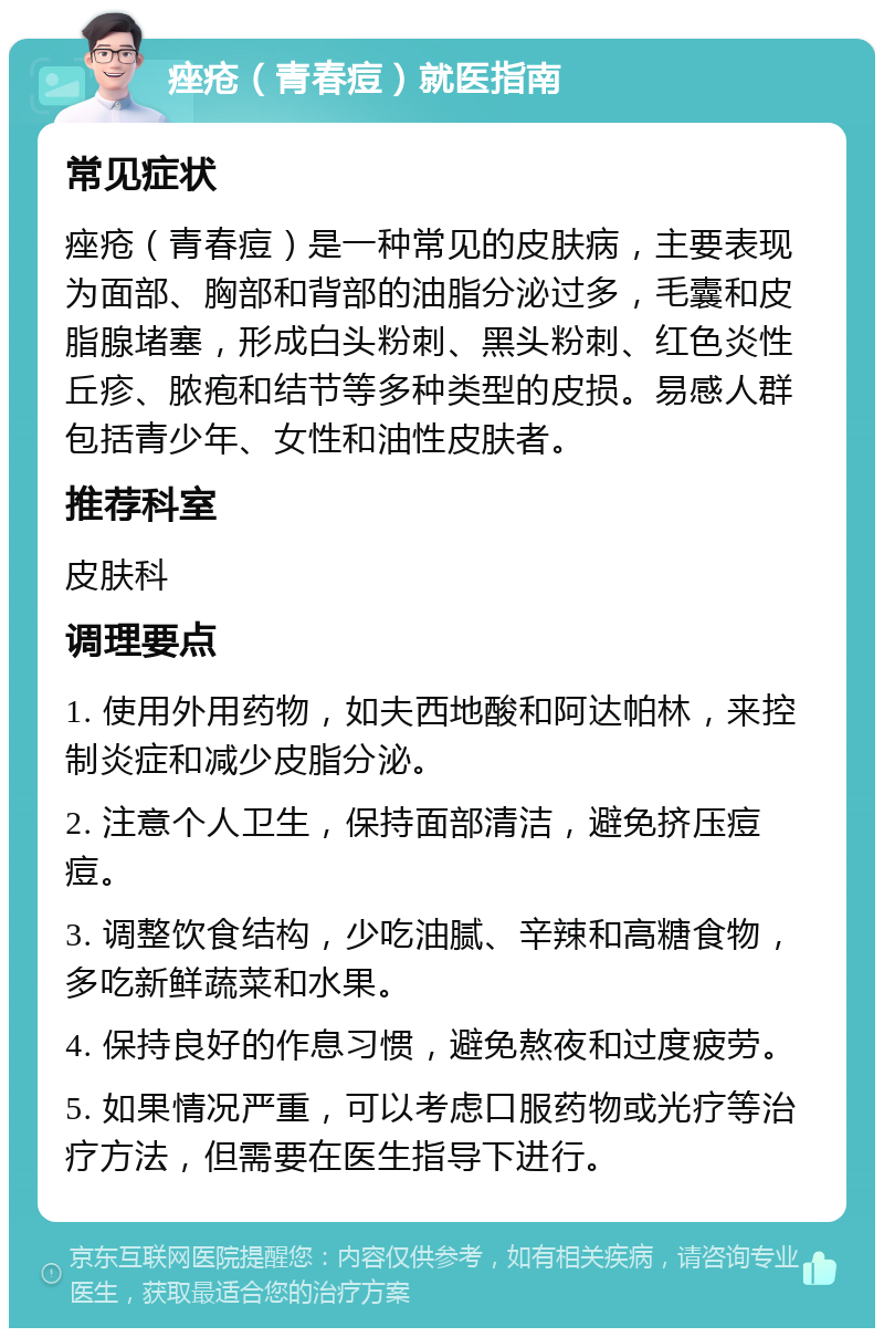 痤疮（青春痘）就医指南 常见症状 痤疮（青春痘）是一种常见的皮肤病，主要表现为面部、胸部和背部的油脂分泌过多，毛囊和皮脂腺堵塞，形成白头粉刺、黑头粉刺、红色炎性丘疹、脓疱和结节等多种类型的皮损。易感人群包括青少年、女性和油性皮肤者。 推荐科室 皮肤科 调理要点 1. 使用外用药物，如夫西地酸和阿达帕林，来控制炎症和减少皮脂分泌。 2. 注意个人卫生，保持面部清洁，避免挤压痘痘。 3. 调整饮食结构，少吃油腻、辛辣和高糖食物，多吃新鲜蔬菜和水果。 4. 保持良好的作息习惯，避免熬夜和过度疲劳。 5. 如果情况严重，可以考虑口服药物或光疗等治疗方法，但需要在医生指导下进行。