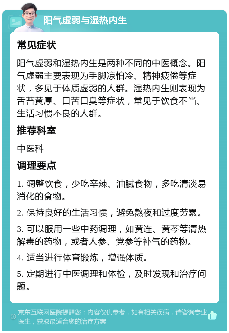 阳气虚弱与湿热内生 常见症状 阳气虚弱和湿热内生是两种不同的中医概念。阳气虚弱主要表现为手脚凉怕冷、精神疲倦等症状，多见于体质虚弱的人群。湿热内生则表现为舌苔黄厚、口苦口臭等症状，常见于饮食不当、生活习惯不良的人群。 推荐科室 中医科 调理要点 1. 调整饮食，少吃辛辣、油腻食物，多吃清淡易消化的食物。 2. 保持良好的生活习惯，避免熬夜和过度劳累。 3. 可以服用一些中药调理，如黄连、黄芩等清热解毒的药物，或者人参、党参等补气的药物。 4. 适当进行体育锻炼，增强体质。 5. 定期进行中医调理和体检，及时发现和治疗问题。