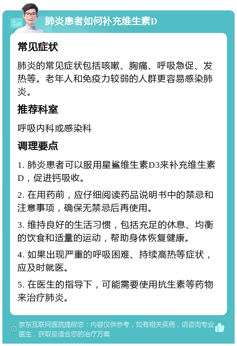 肺炎患者如何补充维生素D 常见症状 肺炎的常见症状包括咳嗽、胸痛、呼吸急促、发热等。老年人和免疫力较弱的人群更容易感染肺炎。 推荐科室 呼吸内科或感染科 调理要点 1. 肺炎患者可以服用星鲨维生素D3来补充维生素D，促进钙吸收。 2. 在用药前，应仔细阅读药品说明书中的禁忌和注意事项，确保无禁忌后再使用。 3. 维持良好的生活习惯，包括充足的休息、均衡的饮食和适量的运动，帮助身体恢复健康。 4. 如果出现严重的呼吸困难、持续高热等症状，应及时就医。 5. 在医生的指导下，可能需要使用抗生素等药物来治疗肺炎。