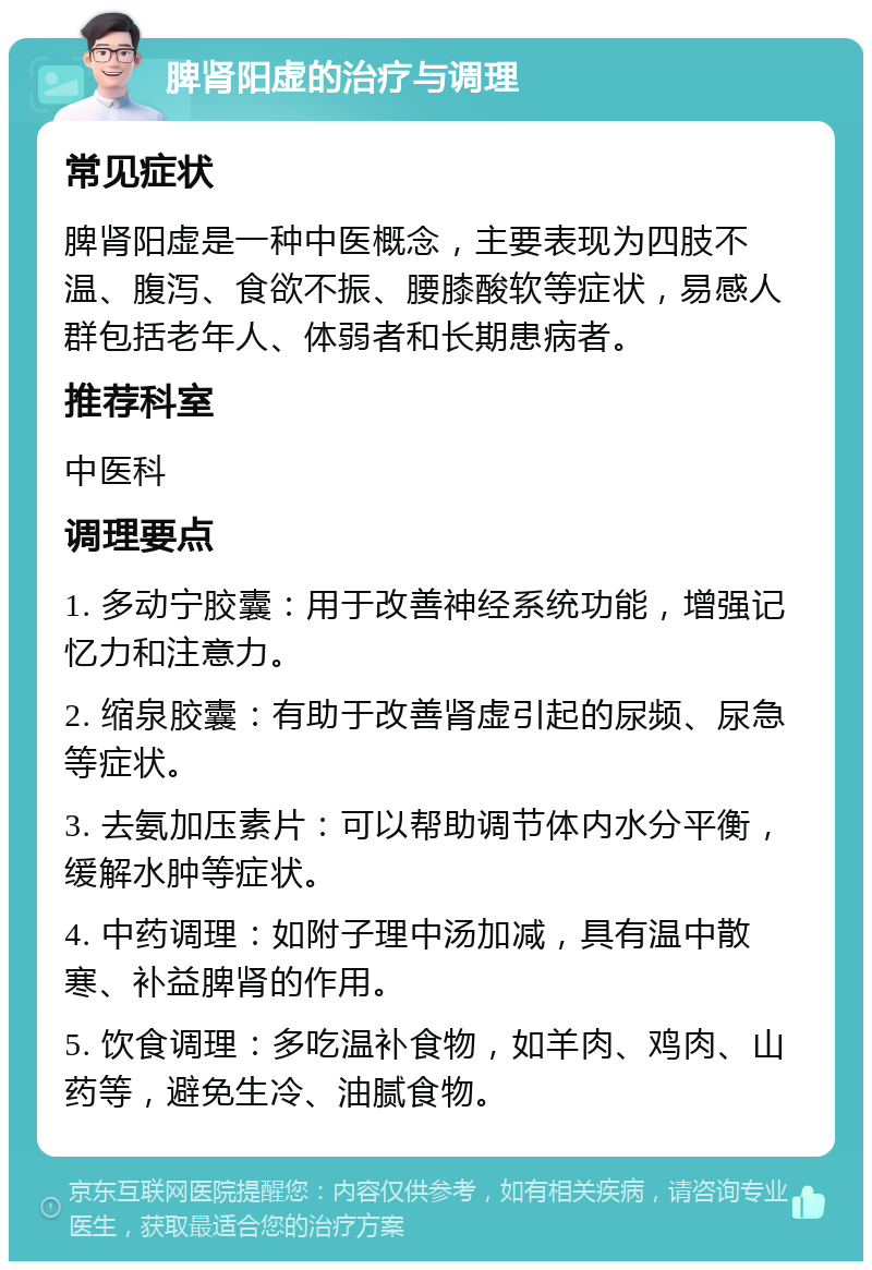 脾肾阳虚的治疗与调理 常见症状 脾肾阳虚是一种中医概念，主要表现为四肢不温、腹泻、食欲不振、腰膝酸软等症状，易感人群包括老年人、体弱者和长期患病者。 推荐科室 中医科 调理要点 1. 多动宁胶囊：用于改善神经系统功能，增强记忆力和注意力。 2. 缩泉胶囊：有助于改善肾虚引起的尿频、尿急等症状。 3. 去氨加压素片：可以帮助调节体内水分平衡，缓解水肿等症状。 4. 中药调理：如附子理中汤加减，具有温中散寒、补益脾肾的作用。 5. 饮食调理：多吃温补食物，如羊肉、鸡肉、山药等，避免生冷、油腻食物。