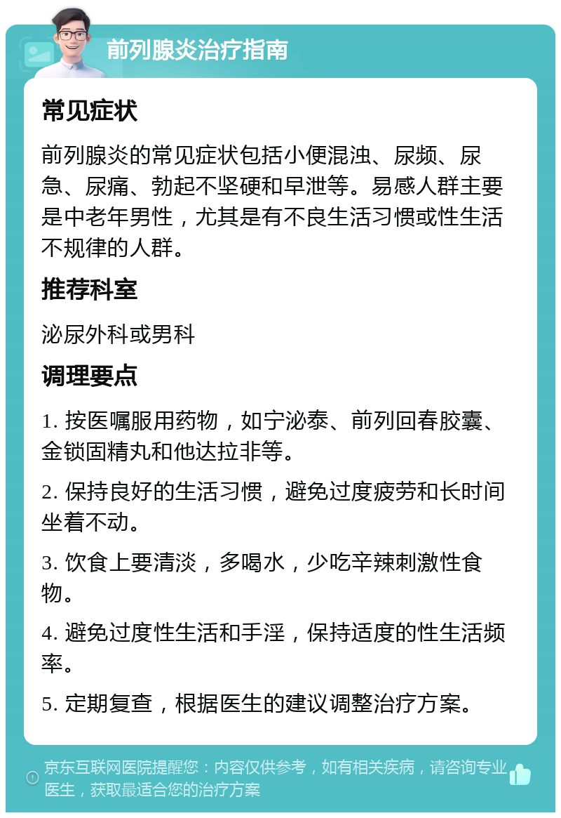 前列腺炎治疗指南 常见症状 前列腺炎的常见症状包括小便混浊、尿频、尿急、尿痛、勃起不坚硬和早泄等。易感人群主要是中老年男性，尤其是有不良生活习惯或性生活不规律的人群。 推荐科室 泌尿外科或男科 调理要点 1. 按医嘱服用药物，如宁泌泰、前列回春胶囊、金锁固精丸和他达拉非等。 2. 保持良好的生活习惯，避免过度疲劳和长时间坐着不动。 3. 饮食上要清淡，多喝水，少吃辛辣刺激性食物。 4. 避免过度性生活和手淫，保持适度的性生活频率。 5. 定期复查，根据医生的建议调整治疗方案。