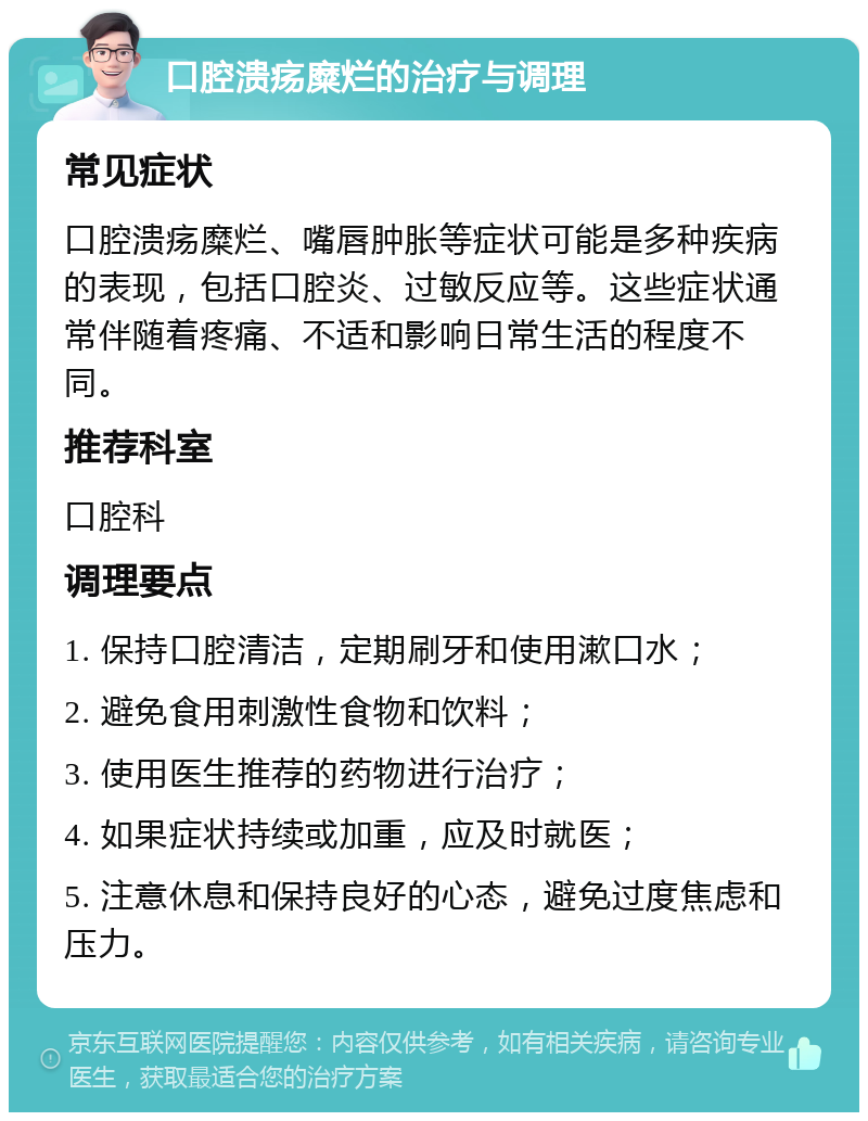 口腔溃疡糜烂的治疗与调理 常见症状 口腔溃疡糜烂、嘴唇肿胀等症状可能是多种疾病的表现，包括口腔炎、过敏反应等。这些症状通常伴随着疼痛、不适和影响日常生活的程度不同。 推荐科室 口腔科 调理要点 1. 保持口腔清洁，定期刷牙和使用漱口水； 2. 避免食用刺激性食物和饮料； 3. 使用医生推荐的药物进行治疗； 4. 如果症状持续或加重，应及时就医； 5. 注意休息和保持良好的心态，避免过度焦虑和压力。