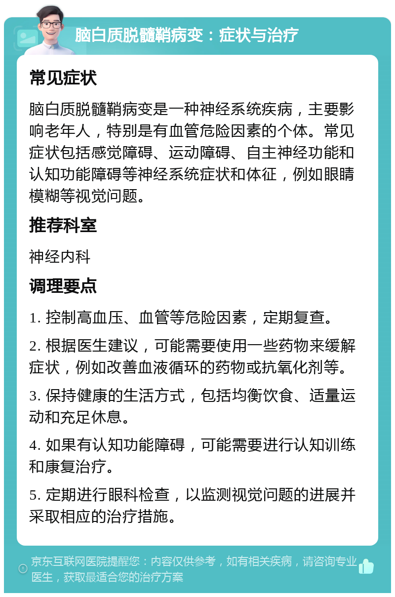 脑白质脱髓鞘病变：症状与治疗 常见症状 脑白质脱髓鞘病变是一种神经系统疾病，主要影响老年人，特别是有血管危险因素的个体。常见症状包括感觉障碍、运动障碍、自主神经功能和认知功能障碍等神经系统症状和体征，例如眼睛模糊等视觉问题。 推荐科室 神经内科 调理要点 1. 控制高血压、血管等危险因素，定期复查。 2. 根据医生建议，可能需要使用一些药物来缓解症状，例如改善血液循环的药物或抗氧化剂等。 3. 保持健康的生活方式，包括均衡饮食、适量运动和充足休息。 4. 如果有认知功能障碍，可能需要进行认知训练和康复治疗。 5. 定期进行眼科检查，以监测视觉问题的进展并采取相应的治疗措施。