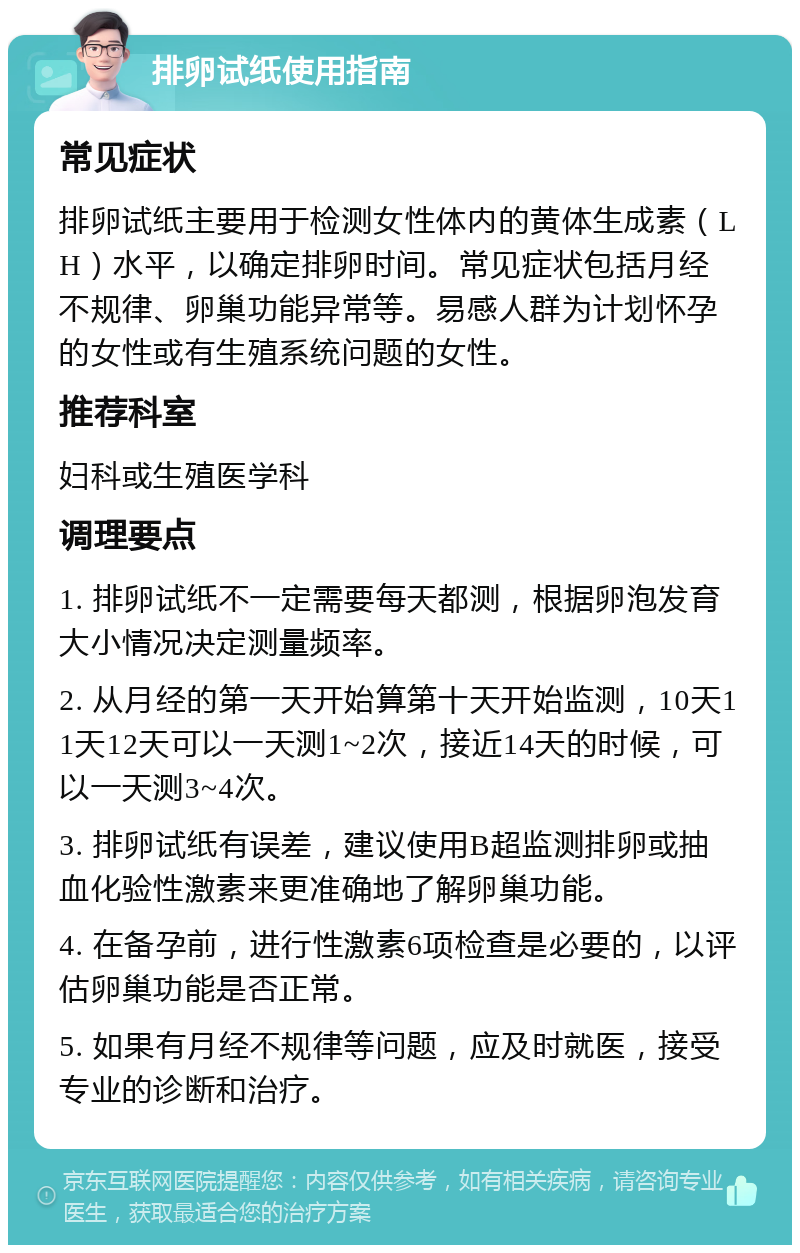 排卵试纸使用指南 常见症状 排卵试纸主要用于检测女性体内的黄体生成素（LH）水平，以确定排卵时间。常见症状包括月经不规律、卵巢功能异常等。易感人群为计划怀孕的女性或有生殖系统问题的女性。 推荐科室 妇科或生殖医学科 调理要点 1. 排卵试纸不一定需要每天都测，根据卵泡发育大小情况决定测量频率。 2. 从月经的第一天开始算第十天开始监测，10天11天12天可以一天测1~2次，接近14天的时候，可以一天测3~4次。 3. 排卵试纸有误差，建议使用B超监测排卵或抽血化验性激素来更准确地了解卵巢功能。 4. 在备孕前，进行性激素6项检查是必要的，以评估卵巢功能是否正常。 5. 如果有月经不规律等问题，应及时就医，接受专业的诊断和治疗。